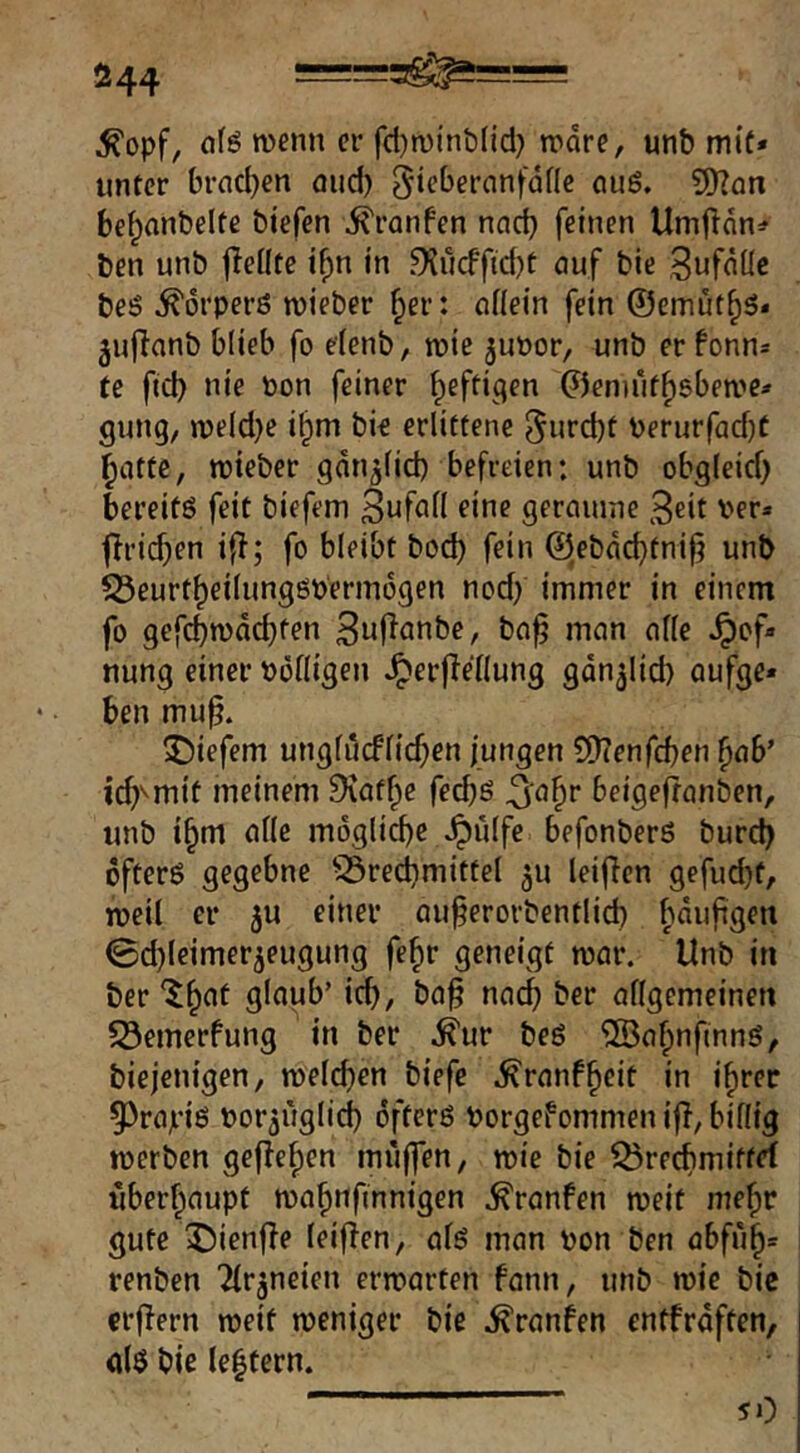 Ö44 ^opf, wenn er fd)n)inb(id} tnore, unb miü» unter brad}en öud) 5‘ebernnfdflc cu6. ?[Ran be^anbelte biefen i^ranfen nad) feinen Um|ldn=f ben unb jiedte i^n in 9?ucfftd)t auf bie Sufdüc beö ^orpefö wieber ^er: nfiein fein @emüf^5* jufianb blieb fo elenb, roie ^uüor, unb er fonn* te fid) nie non feiner ^efti^en 0en)iif^gben»e* gung, »ve(d}e i§m bie erlittene 5urd)t Perurfad}t glitte, roieber gdn^lid) befreien: unb obgleid) bereite feit biefem 3nfnn eine gerennne Seit ver» flricben ifl; fo bleibt bod) fein (Jlebdcbtnifj unb ?Öeurt^eiIungöt)erindgen nod) immer in einem fo gefebwdebfen 3uf^anbc, bo^ man afle ^of« nung einer »öiligen «^erflellung gdn^lid) aufge« ben mu^. tiefem ungfucflid;en jungen ?i>(enfcben ^ab’ ic^^mit meinem Diatf^e feebß 5aF)r beigefronben, unb i^m alle m6glid)c ^ulfc befonberö bureb ofterö gegebne ^Brechmittel 511 leijien gefud)f, roeil er ju einer au^erorbentlid) bduftgen 0d)leimerjeugung fe^r geneigt mar. Unb in ber '^h^t glaub’ i^, ba^ nach ber allgemeinen Bemerfung in ber .^ur beö ^ahnfmng, biejenigen, welchen biefe .^ranfheit in i^rec 55rajri6 bor^iiglich öftcrß Porgefommen ifT, billig werben gelleren muffen, wie bie Brechmittef iiberhaupt wahttfinnigen .^ranfen weit mehr gute ^ienfle leifTen, als man pon ben abfuh= renben Tlr^neien erwarten fann, unb wie bic crflern weif weniger bie .^ranfen entfrdften, als bie le|fern. 50