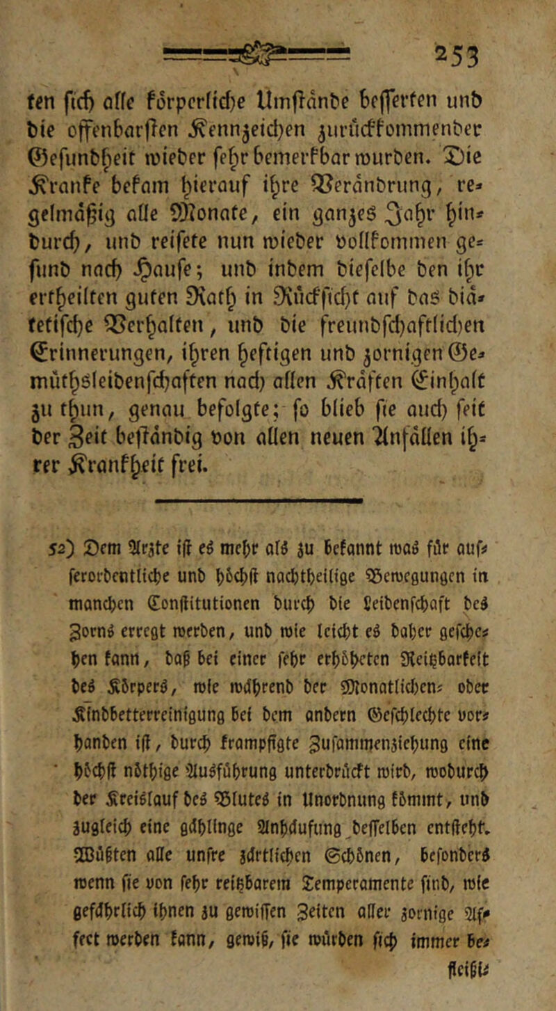 f^n fid) öffe fi5rpcr(id)e Umfldnt'e bclferfen unb bie offenbnrflcn .^enn^eid^en ^urucffommenber ©efimb^eit lieber fefirbcmerfbarrourben. X)ie ^ranfc bcfain l)icrauf i^re ^erdnbrung, re» gelmd^ig olle 5)?onote, ein gnn^eö ^in» burcb, unb reifete nun lieber öollfotnmen ge» funb nncb Jpnufe; unb inbem biefclbe ben i^r erff)ei(ten guten 9\atf; in .%*icffid}t auf bnö bid» (efifd)e 35er^Q(ten, unb bie freunbfd)nft(id)en Erinnerungen, if^ren heftigen unb ^ornigenÖe» müt^öleibenfdbaften nad) aüen ^rdften Einlpait jut^un, genau befolgte; fo blieb fie and) feit ber Seit befldnbig bon allen neuen ilnfdüen if^» rer ,^ranf^eit frei. 52) Sem 3lrüte i(t ei mebr afö 3U Bcfannt maS ffle auf? feroi'Bcntitdje unb nacfttbeilifle Söcnjcßungcn tti manchen (Eonflitutioncn bufct) bie ßeibenfebaft bed 3ornö erregt roerben, unb roie Iciebt ei baber gefcbcs ben fanti, bag bet einer febr erbbbeten Sleibbarfeit beö ^Brperö, roie rodbrenb ber SJlonatlicben? ober ÄTnbbetterrcinigung bei bem onbern ©efcblecbte uor# banben i(t, bureb frampfigte gufamnjenjiebung eine * bfcbd nbtbige 'Mugfübrung unterbrüeft roirb, roobureb ber Srei^iouf beö «Sluteö in llnorbnung fbmint, unb Sugicicb eine gdbUnge SInbdufung ^beflelben entftebt. 5Q3ü§ten aDe unfre jtJrtlicben @cb6nen, befonberi rcenn fie uon febr reizbarem Temperamente fitib, roie gefdbriieb ihnen au geroiffen feiten aller aorntge 2iff fect roerben fann, geroib, fie roiirben ficb immer Be# fIcigU