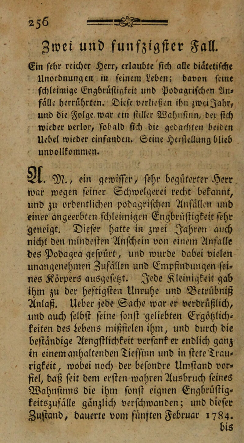 3t»ci «nö funfjigfler Saö. gin feftr rctcl)er ^pcrr, erlaubte fid) aOe biatetifdre Unorbnunqcu in feinem £ebcn; bauen feine fcbleimige ßingbrüftißfeit unb 'JJebaoirifcben '21n* fdOe berrufirten. ©iefc Uerfießen ibn jmeiS^br/ unb bic 5'olgc.njar ein |7iller OBabnOnn, ber ftcb »lebec ueiior, fobalb fid) bie gcbarf)fen beiten Uebel roieber cinfanben. Seine ^peiltcüung blieb unbollfommcn. 9t. 9}?./ ein geiw’ffer, fe^t* beguterfer Jperr tuar megen feiner 0ct)n)eIgerei recht befannt, unö 5u orbentlichen pobögrifd}en 2lnfdl(cn unb einer angeerbfen fd^leimigen ^ngbrufligfeit feht geneigt. 5Ü)icfer ^atte in ^mei nicht Öen minbefien Tfnfchein non einem ^Infalfc beö ^oöagra gefpürt, unb rourbc önbei pielen unangenehmen 3nfd[(en unb (Jmpfinbungen fei=f neß .^brperß auSgefe|t. ^febe ^leinigfeit gab Ihm ber heftigfien Unruhe unb ^etrubni^ Tfnla^. Ueber jebc jSad)e mar er nerbrü§(id), unb aud) felbf! feine fonfl -geliebten Srgohlid)- feiten beölebenß mi^ftefen ihm, unb buref) biß bcfldnbige Tfengffficbfeit nerfanf er enblid) gan| in einßmanhaltenben'^ieffum unb in flete'^rau» ' rigfeit, mobei nod} ber befonbre Umflanb nor* fiel, ba§ feit bem erflen wahren ^lußbrud) feineö 5[Bahnfmns bie ihm fonfi eignen ^ngbruflig« feitß^ufdüc gdn^lid) verfd)wanben; unbbiefec Sujtanb, bauerte Pom fünften Februar 1784. biß