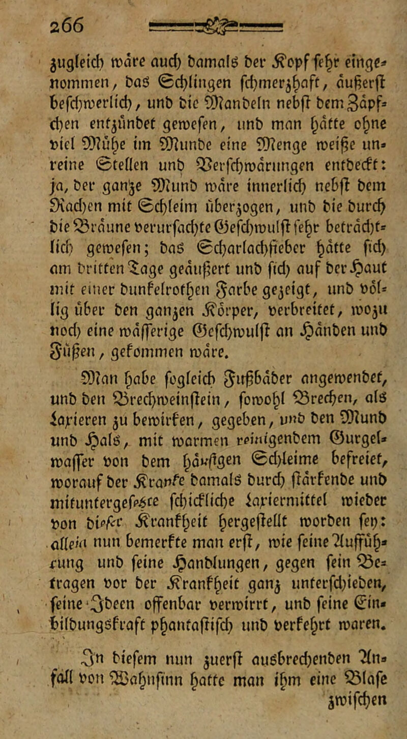 jugfeicb tfd« nud) bamalg bei* ^opf fe^r noinmen, baS Schlingen fd^mer^^cift, äu^erjl berd}n)crlid}, unb bic 19?anbefn nebft bcmS^pf» eben enfjimbet genjefen, imb mnn bdtte o^nc Di'ef ^Dhi^e tm Q)]unbc eine ?[)?enge rceif^e un- reine Steilen unb QSerfebrodrungen entbeeft: ja, ber gan^e ?!)tunb nidre innerlicf) nebfl bem 9vad)en mit Scbleim überzogen, unb bie bureb bie^rduneberui'fnd}fe0efd}n)ulflfebr beti-dd)ts (id) gemefen; baö Scbnr(ad)fiebcr f>^) um britten'^age gedu^ert unb fid) nuf ber^aut mit einer bunfeirotben ^titbe gezeigt, unb t»6N lig über ben gun^en j^drper, nerbreitet, wo^u tiod) eine mdfferige ©cfd)mu(|i an ^dnben unb 0u^en, gefommen mdre. 5[)ian habe fogfeicb ^iffbdber angemenbef, unb ben Q5recbn)ein(Iein, foroobl Brechen, a(ö Papieren ju bemiifen, gegeben, unb ben 5)^unb unb ^a(ö, mit mormen r^migenbem ©urgeU majler Pon bem bd^ftgen Sd)leime befreiet, ' worauf ber Traufe bomals burd} fidrfenbe unb mituntergefp^ce fcbicf(id)e inpiermiftei wiebec pon bip^i* ^ranff;eit b^rgejleüü tporben fep: üüeiii nun bemerfte man erjl, wie feine Tiujfub* rung unb feine ^anblungen, gegen fein Q3e= tragen Por ber ^ranf^eit gan^ unterfdjieben, feine‘3^been offenbar perwirrt, unb feine ©in- tifbunggfraft p^antaftifd} unb perfe^rt waren. ^n tiefem nun ^uerff außbredjenben 2(na fall Pon ‘iSabufinn batte man ibm eine ^lafc jwifdjen