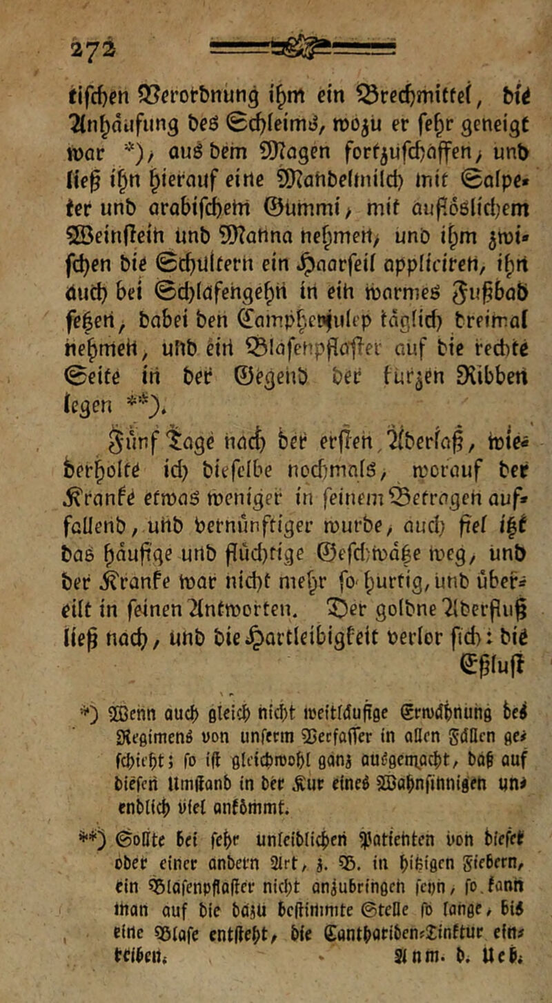 tlfcf)en 9[?erotbnuti9 i^m ein ^rec^mitfef, bf^ TCn^diifung beö 0c^[eirTH^, roo^u er fe^r geneigt njar *)/ ouöbem SDZngen forf5uf(tnffen> unt) iie^ i§n hierauf eine 9)?aht)e(tnild) mit «Salpe* ter unb arabifcbeirt ©ummi / mit öuf[68(ict)em SBeinfleih ünb 9Kanna ne^mert/ unb i^m jmt« fc^en biö 0c^nl(tern ein .^narfeil oppliciretl, i^rt duct) bei 0d)(gfehge^H in eih tbnrmeö ^i^^baö fe^eri^ babei ben (£(nTip|enfuIi’p täg(irf) breimal he^meH, uftb ^iri ^Infenpflö'tlei' auf bic rechte 0eitß in ber ©rgehb ber turnen 9iibbert (egen **). ä-unf'^öge hact) bet erjieh,'j(berfa|?, berbolte id) biefcibe nod)mn(S, morauf ber Trante efmaö weniger in feinem befragen auf» füUenb/ uHb Vernünftiger würbe, auch i|^ ba6 f[üd)rige ©efd)wdhe weg, unb ber ^ranfe War nicht mehr fo' hurtig, unb über» eilt in feinen 2(ntworten. 3Ü)er go(bne71berpu§ lie^ nach / »hb bicilpartleibigfeit verior fich: bir ©^iujt ®ehii auc() ßleic^ nic^t «»eitldupge gctvdbnunö bei SKeßtmenö uon unferm 35ecfa|Ter tn oHen gdUcn ßc# fo i(t flli'tcbroo^l gana oueßeinact)t, bo^ auf blefcri Umßanb in bec iue einei seBai)nfinnigen un* enbl(cl) iilet anfömmt. öoEite bei fet}e unlcibligjeri ^patiehton i»oh bfefet ober einer anbern 2Irt, a. 35. in i)ifei9cn giebern, ein ^iQfcnpflalicr nicf;t anjubrihßch feph, fo.fünh ittan auf bie bdaü beftiilinite ©teile fo fange / 6i4 eine 35iafc entließt, bie (Eantboeibenslinftur ein# tcibcrt, Sinm. b. Ueb* I