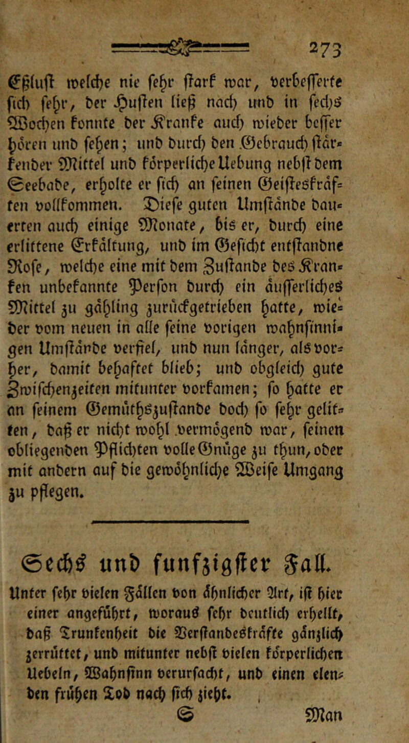 we[d)e nie fe^r fTarf roßr, t)crf>effei*fe ftd> fef;r, ber ^uflen lie^ nad) unb in fed^ö ®od)en fonntß ber ^rnnfe nud) lieber beffer ^in-en unb fe^en; unb burd; ben .©ebrnud) jlar* feiibev SiHittel unb f6rper(id)cUebung neb|lbem 0eebnbe, erholte ei- ficb an feinen @ei|Ieöfrnf= fen pofifommen. J)iefe guten Umfidnbe bau« erren aud) einige ©Monate, bis er, burd) eine erlittene ^rfdftung, unb im @efid)t entflanbnc 9^ofe, welche eine mit bem 3ul^<inbe beö^ran« fen unbefannte 5^erfon burd) ein dufferlicbeS 9)(ittel 3u gdfpling ^uruefgetrieben ^atte, wie« ber t?om neuen in alle feine porigen wahnfinnt* gen Umfidnbe perfief, unb nun Idnger, alöPor« her, bamit behaftet blieb,* unb obgleid) gute Swifchen^eiten mitunter Porfamen; fo hafte ec an feinem ©emüthö^ujfanbe bod) fo fe^c gelif» ten, bafer nid)t wohl permdgenb war, feinen obliegenben ^pid)ten Poüe©nüge 311 thun,obec mit anbern auf bie gewi3hn(id)e ®eife Umgang 3u pftegen. ©eef)^ unt) funfjigftcr §al(. Unter fe{)r Piclen gdllcn Pon dbnllcbcr Qlrf, if? biec einer ongefubrt, worauö febr bcutlid) crbellt, bag 'Irunfenbeit bie 3Scr(?anbeSfrdffe gdnjlicb jerrutfet, unb mitunter nebfl Plelen fdrperlicbeii Uebeln, SBabnfinn Perurfaebt, unb einen eien? ben frühen Xbb nach fid) jieht* © 2)?an