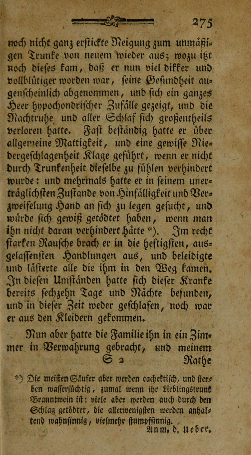 nocf) n{d)C gan^ erflitffe D'teigung ^um unmd§{c gen ‘^i'unfe t)on neuem mieDer nuö; roo^u i|t «oct> biefeö fam, bci^ *^wn üiel biffer unb todblüttger morben mar, feine ©efunbfieit aua genjcbeinlid) abgenommen, unbftc^ ein gan^eg §eer §i;pocf)onbrifd}er S^fdüe gejeigf, unb bic 9(ad)truf;e unb oder ©d)(af fid) gro^entf;ei(ö Verloren fiatte» 5*^1^ bejidnbtg ^atte er über ödgemeine 9)?aftigfeit, unb eine gemilfe S^^ie» bergefd)(agen^eif ^(age gefüf)rt, menn er nic^r turd} ‘^runfen^eit biefelbe ^u füfden perf^inberC mürbe: unb me^rinofö ^afte er in feinem uner« frdgdc^fien 3u|lanbe Pon ^infddigf eit unb ^meifefung Jpanb an fid) ju iegen gefucfit, unb mürbe fict> gemi^ gefdbfet ^aben, menri man i'fm nid)f baran üer^inberf ^dtfe *). ^‘m red)C flarfen Diaufcbe bracb er in bie ^eftigflen, auö« gelaffenfien ^anblungen auö, unb beleibigfc unb (dflerte ade bie i^m in ben ®eg famen, ^n biefen Umjidnben ^attc ftcb biefer ^ranfe bereits fed)3e^n “Jage unb ^dcbfe befunben, unb in biefer 3^tt tveber gefcbfafen, noch mor er aus ben\^Ieibern gePommen* 9iun aber ^atte bie Familie i^n in ein Bw“ mer in iBermn^rung gebracht/ unb meinem 0 3 ^af^c T){( meiden <Si!ufer oBcc roerben co4)eEt{fcb/ unbdee^ Jen n)afrerfiig)ti8, jumat roenn i{)c Jtcblingötrunf sBranntnjcin id: viele o6cr roerben oug) bürg) ben ©cblög fletbbtet, bic allecroeniflden werben anbal# tenb wflf>nfinnifl, vifUm^n dumpffinnig. . Slnmi b, Ucber.