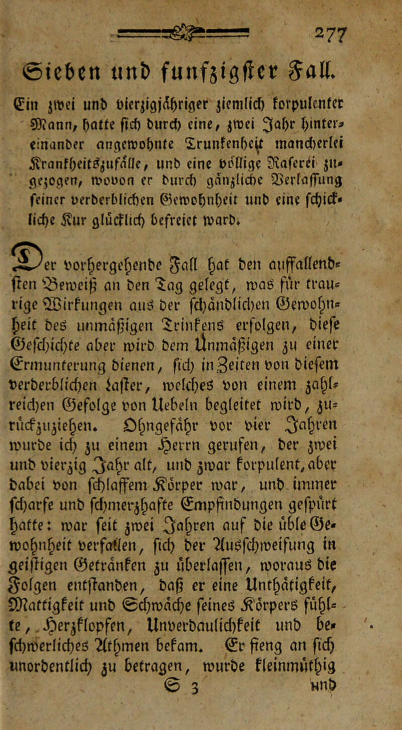 0ic^en iint) funftigfler SaK» (Ein jwci unb t)icrji9j(l()rigcr jicnilicf) forpulcnfcc 50?ann, ^atfe ficf) burcf) eine, ^tüci i;intera cinanber (in(icttio()tUc 5;runfenf)e^ mandjerlei ^ranfOeit^^ufnüe, unb eine ödHige Sfvaferei jit* gejogen, njonon er burrf) gdnjlid)C 33er(fl(Tung feiner üerberblicbcn ©en)o^n()eit unb eine fc^ief» Iid)c Svur glui^licf) befreiet warb* !^^er l>or^ei*ge^cnbe ^an ^nt ben auffnnenbe freu '^en)ei)5 an ben 'Ing 9ßl<?9f, n)aö für trau« rige ^irfungen nu^ ber fcl)dnb(id)en @en)of;n« f)eit beö iinmd|jigen ‘Jrinfenö erfolgen, biefe ©efd}id)fe ober au'rb bem Ünmd^igen einer ©rmunferimg bienen, fid; in3eifen oon biefem t)erberbl{d)en iajTcr, roeld^eö ^on einem ^al^U reid)en ©efolge oon Hebeln begleitet roirb, 3U= rucf^iijie^en. Df^ngefd^r oor wer ^o^ren iiHjrbe id) ju einem ^errn gerufen, ber jroei unb Dier^ig <tlf/ »»t* forpulent,ober babei t>on fd)laffem Körper mar, unb immer fd)arfe unb fd^merj^afte ©mpjinbungen gefpurt ^atfe: mar feit ^mei ^^a^ren auf bie uble©e* mo^n^eit oerfoden, fid) ber Tlu^fd^meifung in ^eijligen ©etrdnfen ju uberlaffen, morauö bie folgen entjlanben, ba0 er eine Unt^dtigfeit, 9)?atfigfeit unb 0d;mdd^e feineö ^'örperß fu^l« ^ te, .^er^flopfen, Unoerbaulid)feit unb be<* fd)merlid)eö llt^men befam. ©r fteng an fid) «norbentlid; ju befragen, mürbe fleinmutf^ig 0 3 wnb