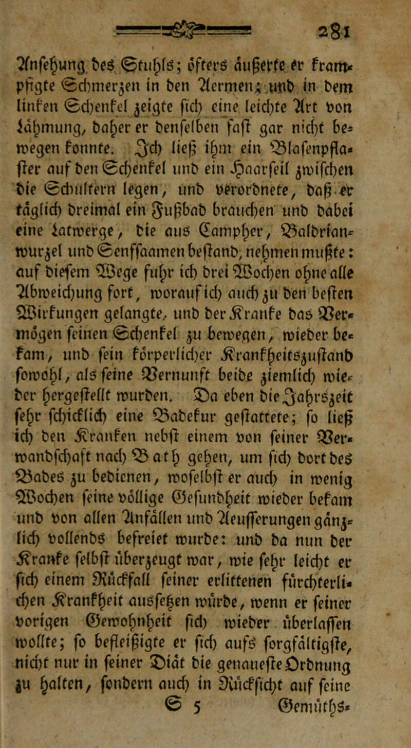 Tfnfe^ung beö ; offcrö ou§ef(c from«« pftgte <8cbm€r3fn in ben Tiermen; ,ntib in bem linfen 0d)enfe( geigte ftd) eine leid)fe Tlrt \)on idf^mung, ba^er er benfelben faj} gar nic^f be« megen fonnte. ,3^d} lie^ i^m ein 'Slafenpfla« fler auf ben(Sd;enfei unb ein ^aarfeil jn)ifd)en bie ©dmifern legen, unb üerorbnete, ba^ «r fdgiid) breimal ein braud)en unb habet eine iatmerge, bie ouö damp^er, 55albrian^ tvurjel unb 0enffaamen befianb, nehmen mu^fe: öuf biefcm ^^egc fulpr ich brei 'SBocben o|)ne alle Tlbmeidjung fort, woraufid) and)311 ben bellen Söirfungen gelangte, unb ber Traufe bas Q3er* mögen feinen 0d)enfel ;u bewegen, wieber be« fam, unb fein förperlid}er ^ranf^eitöjuflant) fowo^l, alö feine Q^ernunft beibe ;iemlid} wie^ ber ^ergefleflü würben. 5Da eben bie.3'a^^6;eic fe§r fd)icflid) eine Q3abefur gejlattefe; jb lie^ icb ben .^raufen neb|l einem oon feiner föcr« wanbfd)aft nad) ^atfp ge^en, um fid) bortbeö ^abeö 5u bebienen, wofelbjler aud) in wenig 5©od)en feine »öliige ©efunbfpeit wieber befam unb t>on allen Tinfdllen unb Tleufferungen gän^e lieb tJollenbö befreiet würbe: unb ba mm bec ^ranfe felbfl überzeugt war, wie fe^r leidet etr fid) einem .9iiicffall feiner erlittenen furcbferli- cben .^'ranf^eit auöfe|en würbe, wenn er feiner porigen ©ewobn^eit fid) wieber uberlaffen wollte; fo befleißigte er ftd) aufö forgfdltigjle, nid)t nur in feiner J)idt bie geuauefleörbnung ju galten; fonbern aud) in 9uicffid)t auf feine 0 5 ©emufbs»