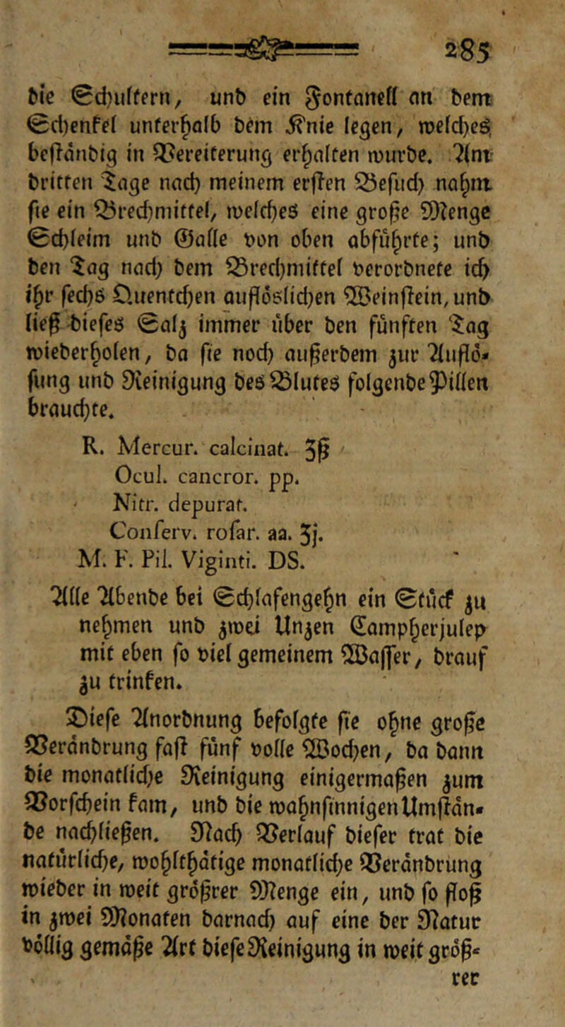 ^^e 0d)u(fern, unö ein ^ontanett nn bent <Scl)enffl unfer^olb b^m ^nie legen, mefcbeö. bcffnnbig in QJereiterung erhalten n)urbe. ?(ni' britten '^nge nad) meinem erflen 25efud) nci^nt fie ein ^recbmitfei, meicbeö eine gro^e 9)?enge 0d)(eim unb ©afle t>on oben abfu^rte; unb ben ^ag nod) bem 53red)miftef berorbnete ic^ i^r fed)6 O.nenfdjen öuf^ö^Iid)en ®ein|Tein,unb lie^'biefeö 0aij immer über ben fünften tvieber^ofen, ba fie nod) nii^erbem 5110 2(uf[ö* fung unb Steinigung beö^Iuteö folgenbe^^iHert brauchte. R. Mercur. calciuat. 5^ OcuL cancror. pp. Nitr. depuraf. Conferv. rofar. aa. 5j. M. F. Pil. Viginti. DS. ^((e 'Hbenbe bei 0cbiafenge^n ein 0fücf nehmen unb Un^en Somp^crjulep mit eben fo oicl gemeinem 5Bö|fer, brauf 3u trinfen» 2)iefe Tfnorbnung befofgte fte o^ne gro^e SSerdnbrung fafl fünf ooiic ?Ö3od}en, ba bamt bie monat[id;e Steinigung einigermaßen jum 3?orfcbein fam, unb bie ma^nfinnigenllmfldn« be nacßfießen. S^ad) Oberlauf biefer trat bie tiatürfidje, roo^itfidtige monatiid)e QSerdnbrung toieber in roeit größter S)Zengc ein, unb fo ßoß in ^tt)ei S}?onaten barnad) auf eine ber ^atur boöig gemäße 2(rf biefeSteinigung in weit groß«