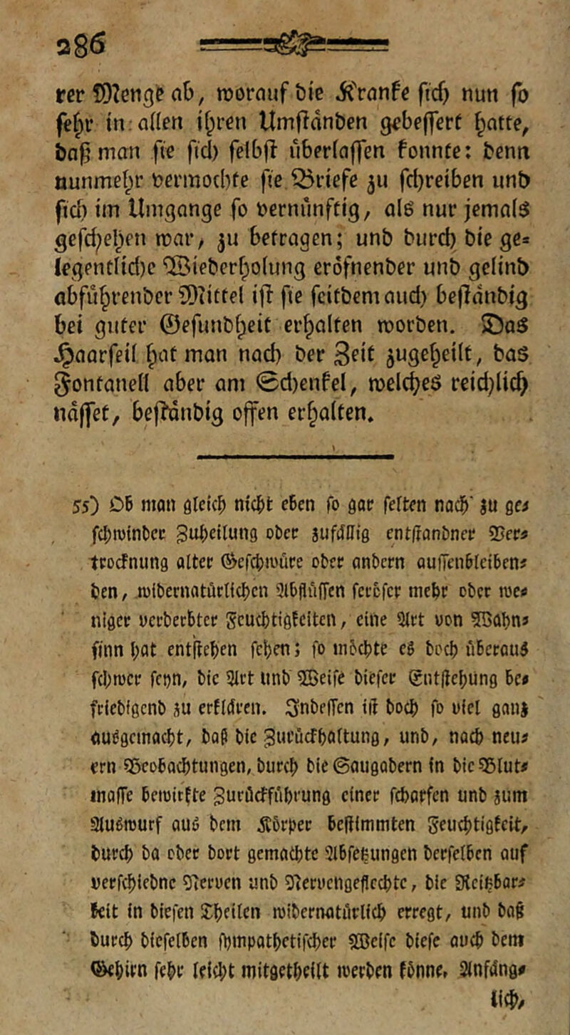 s86 —=3^!—= rer ab, vorauf öi'e iCranfe ftd) nun fo fef;r in:anen jf;ren Umf^dnben gebefferf ^atte, ia^man fte fiel) felbfl uberfaffen fonnte: benn öunmel^r nermoebfe fie Briefe 511 fd)reiben unt) fteb tin Umgänge fo vernünftig, alö nur jemals gefd^eben roar, ^u befragen; unb burd) biege» legentlid)c '®ieberf;o(ung eröfnenber unb gclinb öbfübrenber 3)tittel ifl fie feitbem aud) befldnbig bei guter ©efunbbeit erhalten roorben. JDaS ^aarfeii ^at man nad) ber jt^Scbeilt, baS ^ontanett aber am 0d)enfel, melcbeö reid)li^ nd(fet, befMnbig offen erhalten. 55) OB niQii öleic^ nicBt eBen fo öatr fetten nac^‘ ju gci fcBwtnBcc gu^etlung oBec siifctllig ent(ranDnee 25eC3 teoefnung atter ®cfct)iuüre ober anBcrn aufTciiBletBen# ten, .lolbernatflrtfcbcn iJlBflüffen fcixfcr ineBc ober mctf nigee «ei-becBtcr gcuct)tigtcitcn, eine 9Jrt uon 2BaI)nj finn l)at entfteBen fct)en; fo in&cBte eg fcocB üBccoug fd;rüCf fcijn, BIc 3lrt itnB ®eife Biefce gntIteBüng Be» fdebfgcnl) üu erfldi-en. SnBelTen tft bocB fo i»iel ganj auggcinacBt, BaP Btc gui’ucfBottung, unB, nacB neus ern SßcoBocBtungen, BurcB Bie ©augaBern in Bic sgiut# inaffe Betoitfte SuröctfüBi'ung einer fcBarfen unB jum 3tugrourf auö Bern Äörpec Beltlmmten geucBtigtcit, BurcB Ba ober Bort gematbte 3lBfeeungen BeefelBcn auf occfg)ieBnc 0'ieti)en unb 3^erucngeficcl)tc, Bie SKcigBar# Beit in Biefen roibernatürlicB erregt, unb Ba§ BurcB BicfetBen OjinpatBetifcBer SBeife Biefe aucB Bem QkBirn febr tefdjt mitgetBdtt iverBen fbnne, Sinfdng#