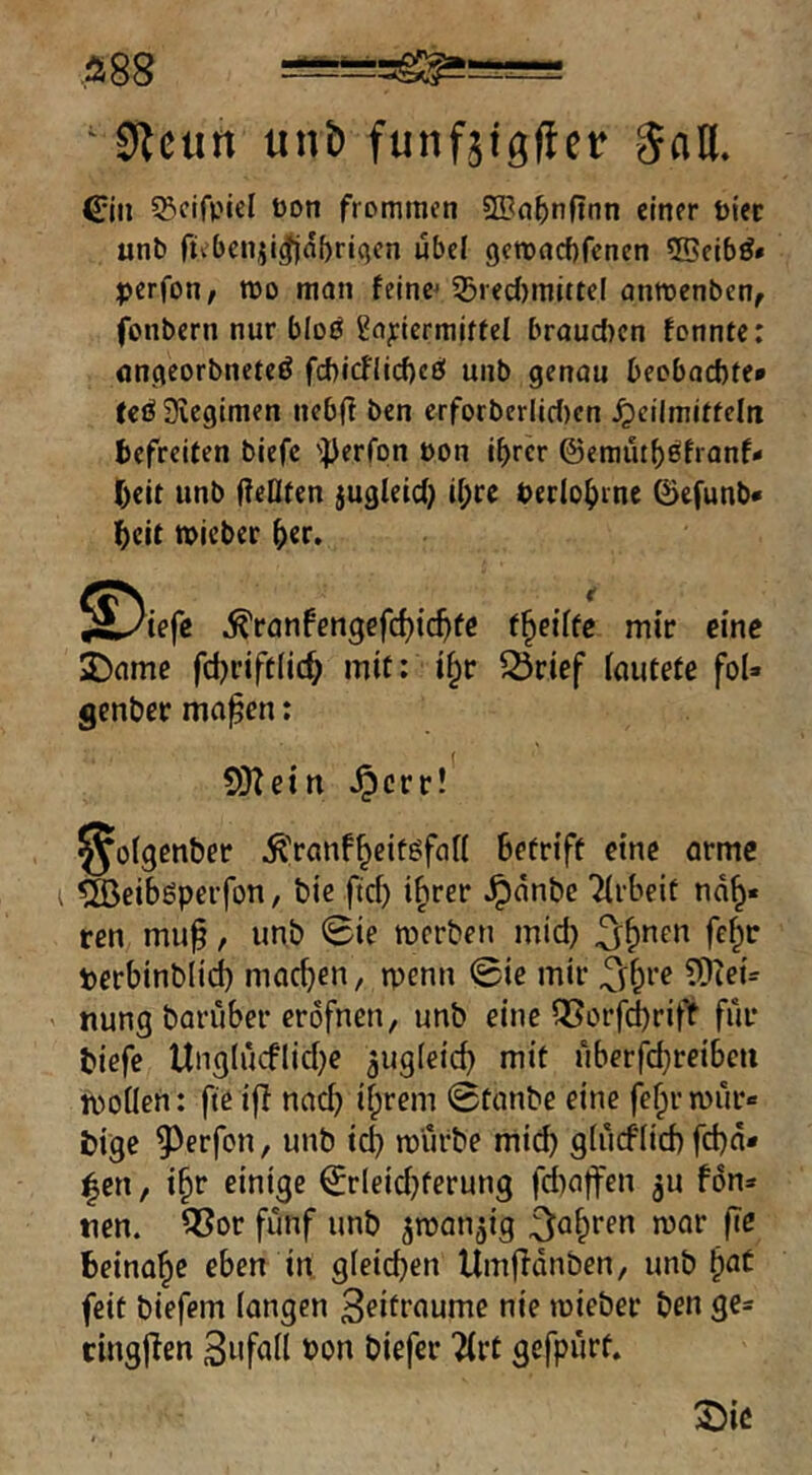 .ä88 ‘ 0Jcun unb funfäigücr JaH. ^jii SBcifpiel bon frommen SCBn^nftnn einer biec unb fiebenii^abriQcn ubcl getbacbfcnen ©eibö* perfoti/ roo man feinem 53ied)mittcl anmenben, fonbcrn nur bloö 2aj:lcrmjffel brauchen fonnte: nncjeorbncteö fd)icnicf)cö mib genau beobachte* (eöSeegimen ncbfl ben erforberlic()cn Heilmitteln befreiten biefc '})erfpn bon ihrer ©emutbßfranf* beit unb f?eOten jugleicb ihre berlohme 0efunb* heit tbicber h«r. ^ranfengefchtchfc t^ciffc mir eine 2)ame fd)rift(ich mit; i§r ^rief (autete foU genber ma^en; 5}tein ^crrl' ^oigenber ^ranf^eitöfaH betriff eine arme ^eibgperfon, bie fid) i^rer ^dnbe Tirbeit nd^« ren muf, unb 0ie merben mid) ^f)ncn fc^r terbinblid) machen, menn 0ie mir ?[lieu nung baruber erdfnen, unb eine Q[?ürfd)rifif für biefe tlng(ucflid)e augieich mit uberfchreibcu moilen: fteifi nach ihrem 0tanbe eine fehrmur« i)ige 9^erfon, unb ich mürbe mi^ gtücflich fchd* |en, ihr einige 0rleid)ferung fd)a|fen ^u fdn» tten. ^or fünf unb ^manjig Beinahe eben in. gleichen Umfidnben, unb h^t feit biefem fangen 3eifraume nie mieber ben ge- cingjlen Sufafl bon biefer 2(rt gefpürf. ©ic