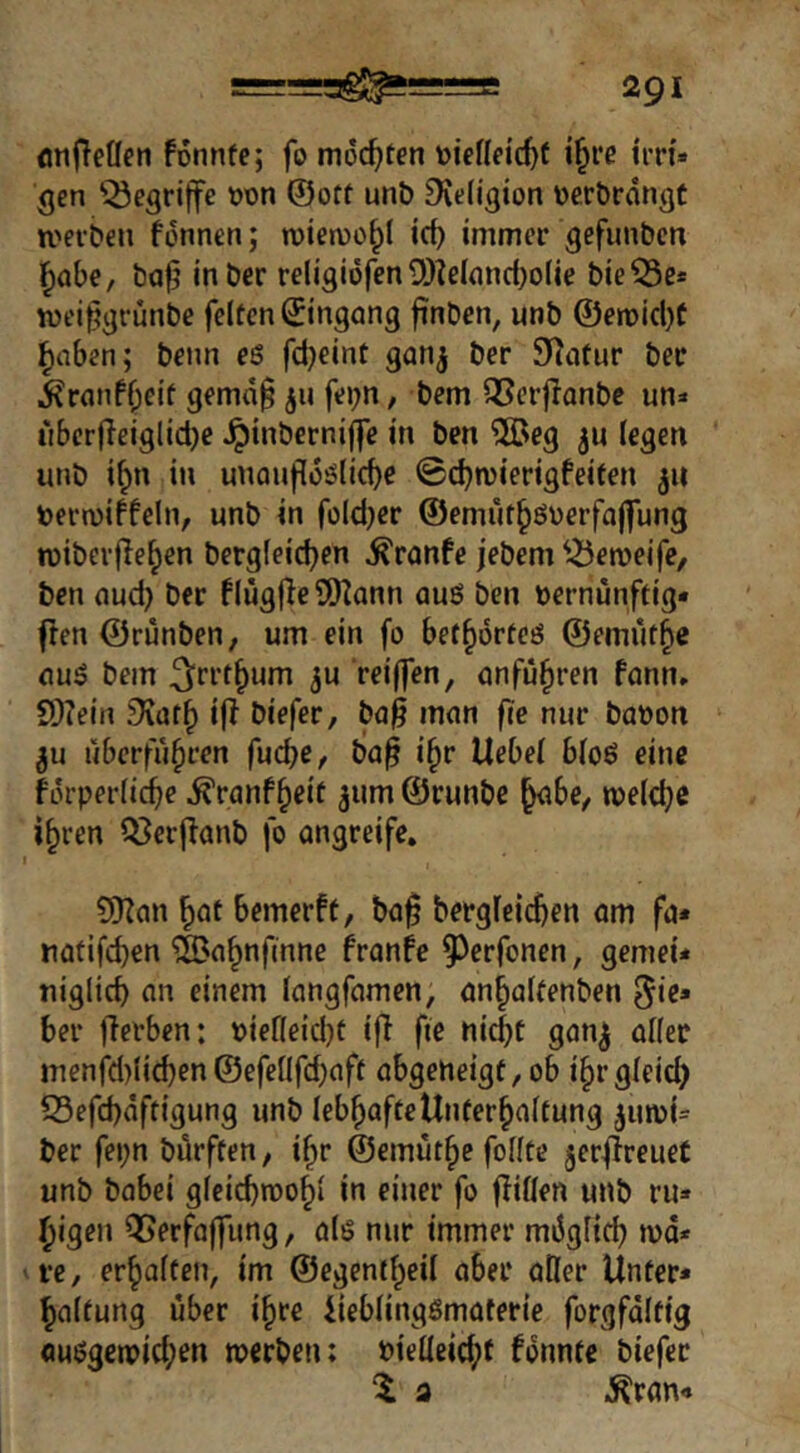 flnfTetlen fonnfe; fo mochten toiefleic^t i^re tm« ^en 'begriffe wn ©oft unb Dvtfigton Dcrbrdngt werben fcnnen; rotewcbl icb immer gefimbcn l^abe, bafj inber religiofen ü)?e((md)o(ie bie^e* wei^grunbe feiten ©ingong finben, unb @en)icl}t ^nben; benn eß fd}eint gan^ ber Statur ber ^^ranfbeit gemd0 jn fei;n, bem QSerjlanbc un^« uberfieiglidje ^inbernij]e in ben 2Beg legen unb i^n in unanfldßlicbe ©djwierigfeiten 511 toerwiffeln, unb in foldjcr ©emutbßüerfajfung wiberfleben bergleid^en ^ranfc jebem ^^eweife, ben nud) ber flügfle SS)^ann auß ben vernünftig* flen ©rünben, um ein fo bet^örteß ©emütb« ouß bem ^rrt^um ju rei(fen, önfü§ren fann. S)?ein .9vafb iR biefer, ba^ mnn fie nur bavon überführen fucbe^, ba^ i^r Uebel bloß eine Kn-perlic^e ^ranfheit jum ©runbc tveldjc ihren ?8er(lanb fo ongreife. I ?!0?an hflt bemerft, bof berglcichen am fa* natifd)en ®nhnfmne franfe 9)erfonen, gemei* niglich an einem langfamen, anhalfenben ^i^* ber jlerben; viefleidjt ifl ftc nicht gon^ aller menfd)lichen©efellfd)aft abgeneigt, ob ihrgleid) S3efchdftigung unb lebhafte Unterhaltung ^invU ber fei;n bürften, ihr ©emüthe feilte jeri^reuet unb babei gleichwohl in einer fo füllen unb ru* hyigen QSerfaffung, alß nur immer möglich wd* re, erhalten, im ©egentheil aber aller Unter* haltung über ihre Ueblingßmaterie forgfdltig öußgerpid;en werben: vielleicht fdnnte biefer 1 a .^ran*