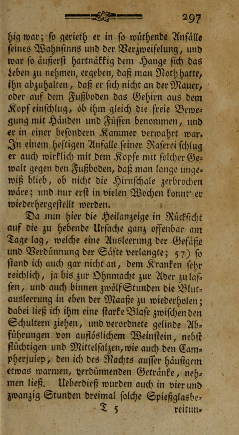 mm*; fo geriet^ er in fo roüf^enbß 7(nfäfic feineö ^Ba^nfinng unb ber ^Ber^raeifeiung, unb n)ar fo du^erjl ^artndffig bem .^ange fi(^ baö ieben nefymen, ergeben, b(i§ man §atte, i^n abju^alten, ba§ er fid) nid)f on ber?)}?auer, ober auf bem ^u^boben baö ©ef^irn auö bem ^opf einfd)lug, ob i^m gleich t'i« freie ^eme» gung mit Jpdnben unb puffen benommen, unb er in einer befonbern Kammer uermahrt mar* 3n einem heftigen ^Infaüe feiner 9\aferei fd)lug er aud) mirflid) mit,bcm ^opfe mit fold;er@e= malt gegen ben ^u^boben, ba^ man lange unge» mi§ blieb, ob nicht bie ^irnfchale jerbrodien mdre; unb nur erj^ in uielen ®od;en fonut’ er mieberhergef^ellt merbcn. \ J)a nun hier bie Jpeilan^eige in 9JucfftchC öuf bie ju hebenbe Urfad)e ganj offenbar am 'Jage lag, melche eine 2{u6leerung ber ©efd^ unb Q^erbunnung ber 0dfte Perlangtc; 57) fo fianb id) auch gar nicht an, bem ^ranfen fehr reicblid), ja biö ^ur Ohnmacht jur 21ber ^ulaf. fen, unb auch binnen 5m6lf©tunben bie ^i^luta auölecrung in eben ber SKaa^e 311 miebei’holen; babei lie§ id) ihm eine fTarfeiÖlafe ^mifchen ben ©chultern Riehen, unb Perorbnete gelinbe 2{b» fuhrungen »on aufidölichem ®einjlein, nebfl fluchtigen unb 9)?iftelfal5en,mie auch Öen dam» pherjulep, ben id) beö ai|ad)tä aujfer häufigem etroaö marmen, »erbunnenben ©etrdnfe, neh» men lie^. Ueberbie^ mürben auch in »ierunb jmanjig ©tunben breimal folche ©piepglaßbe» 5 5 reitun-