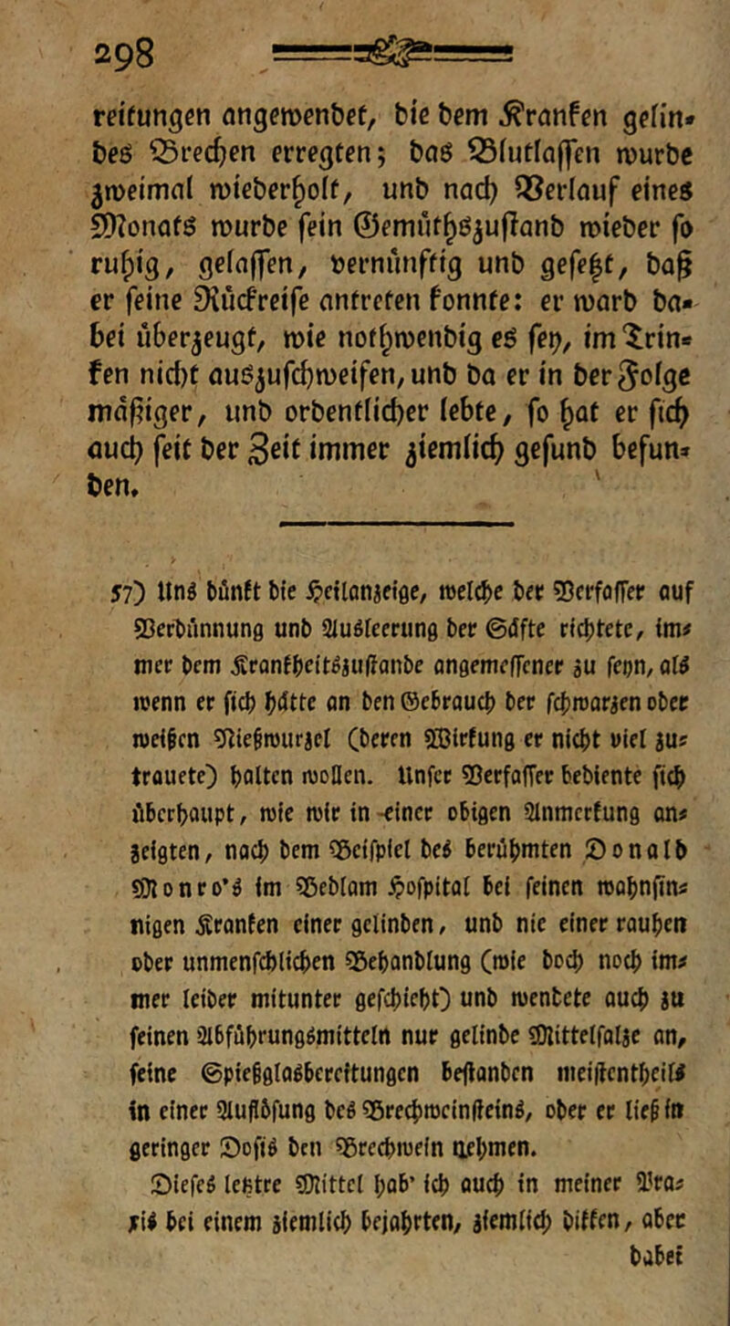 reifungcn fltigcmen&cf, bie bcm ^ranfen gefin* beö ^recfjen erregten; bnö 33futlaffen n)urbc ^meimnl mieber^olf, unb nad) Oberlauf eine« SDZonafö würbe fein ©emnt^ö^uflanb roieber fo ruf)ig, gefn(fen, »ernnnfttg unb gefe|t, bn^ er feine Diucfreife nntrcfen fonnte: er warb ba« bei überzeugt, wie nof^wcnbig eö fe^, im ‘^rin« fen nid)t auö^ufcbweifen, unb bo er in ber^oige mdf^iger, unb orbenfIid)er (ebfe, fo ^at er ftc^ aud) feit ber 3eif immer ^iemlic^ gefunb befun» ben, ' 57) tlnö büinft bie ^ictlonjefflc, roelcbc b« SJcrfofTer auf SSerbünnung unb atuöleerunfl ber ©dfte rtcf)tete, im# mer bem Ärantbn't^iulfanbe angemeffcncr su fepn, of^ wenn er ficb an ben ©ebraucb ber fcbwarjen ober welken 9tie§rouracl Cberen «ffilrfung er nicht utel ju? trüuete) halten wollen, llnfct 53erfflffer beblente fich überhaupt r wie wir in -einet obigen ainmccfung cm* jeigten, nach bem 3ßeifplel be^ berühmten Öonalb 9}lonro*ä im Sßeblam ^»ofpitat bei feinen wahnfini nigen Äranten einer gclinben, unb nie einer rauhen ober unmenfchlichen Sßehanblung (wie hoch noch im^ mer leiber mitunter gefchieht) unb wenbete auch iu feinen 3lbführungömitteln nur gelinbe SKittetfalje an, feine ©pießglaöbereitungen beflanben meiifenthcitf in einer Slujibfung beö Sßrechweinfleinö, ober er lie^ in geringer S)ofjö brn «grechwein oehmtn. öiefeö leßtre SDlittel hab’ ich auch in meiner 9?ras 5i< bei einem jiemlich bejohrten, äiemlich biffen, aber habet