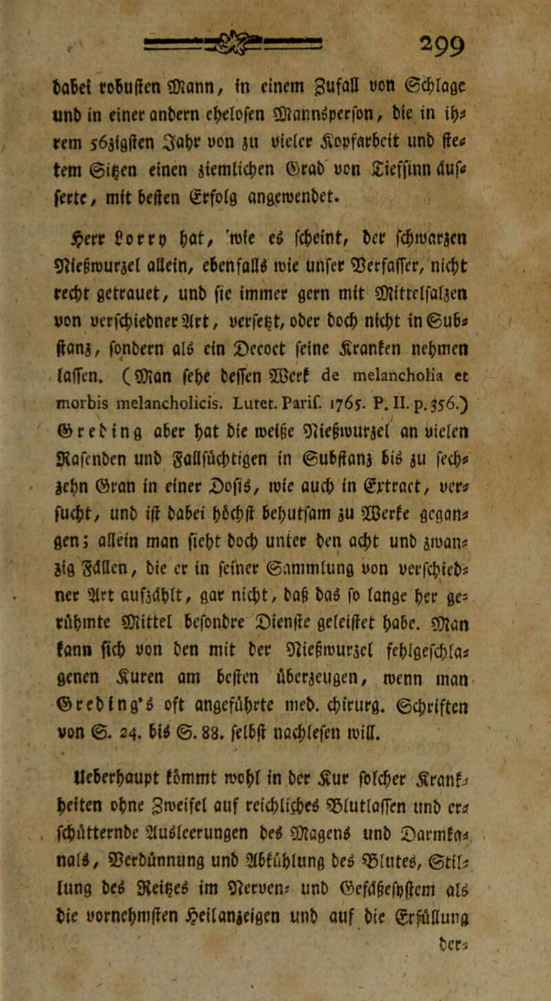 fcoBel ro5u(len «Kanti/ <n einem gufoH «on ©d^Iagc unb in einer anbern eljclofen sQJannöperfon, bie in i^# rem 56jl8(ien 3abr uon ju Kieler Kopfarbeit unb fie« tem @ieen einen jiemlicben ©rab Kon 2:ieffmn 4uf<i ferte / mit beften Srfolfl anaewenbet. i^err Porrp bot/ d febeint, ber febmarjen g^ie§n)uriel ollein, ebenfalls mie unfer ©erfaffer, nicht recht ßetrouet/ unb fie immer flcrn mit sDJitrcIfalaen von uerfcbiebner3lrt/ Kerfeht/Ober boeb nicht in©ub« ftoni, fonbern ol4 ein ©eeoct feine Kronfen nehmen (offen. (SOion febe beffen SBert de melanchoHa et morbis melancholicis. Luter. Parif. 176?. P. II. p.jfö.) ® r e b i n fl ober bot bie roei§e 9iie§>üurjel an Kielen Kofenben unb gflllfücbtiflen in ©ubfionj biö au fecb# lehn ©ron in einer .öofiä/ iKie oueb in Srtract, ven fuebt, unb i(f bobei bbcbK behutfom au 2ßerfe flcgan« flen 5 ollein man fiebt boeb unter ben oebt unb aiuon# aifl gdHen, bie er in feiner ©ommlunfl Kon Kerfebiebs net 3lrt oufadblt, gor nicht, bo§ bod fo lange her 0e= rilbmte «Diittel befonbre Sienffe geleiftet habe. QJlan fonn ficb Kon ben mit ber 9]ie§iKuräe( feblflefcbloj flenen Kuren om helfen überaeugen, roenn man ©rebing’d oft angeführte meb. Chirurg, ©ebriften von ©. 24. bi4 ©. 88. felbif nocblefen roill. Ueberbflupt (6mmt roobt in ber Kur folcber Kronfj beiten ohne gmeifel auf reicblijbed «ßlutloffen unb ern febütternbe Sluöleerungen be« eOlagend unb Siarmtoü nold, ©erbünnung unb Slbfüblung beö «gluteP, ©til« lung bed Sieibed im SferKcn? unb ©ef(J§efp(fcm aU bie Kornebmlfen ipeilanaeigcn unb ouf bie SrfüHung bers