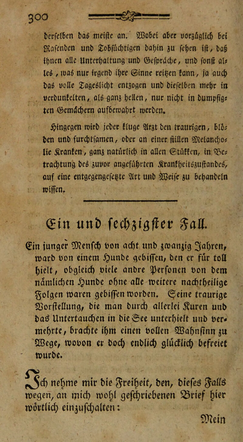 tcrfctbcn boö metde an.' ?®o6cl ober »oriiglicb bet Svafenben unb ^obfücbtigen babtn ju feben tft, bob ihnen oHe Unterhaltung unb ©efprtJche, unb fonft al? leö , mag nur irgenb ihre @inne reifen fann, ja auch bog volle 2:agegli(ht entiogen unb btefelben mehr ln uerbunielten, olg ganj heilen, nur nicht in bumppgs ten ©emcJchern oufbemohrt tperben. ^»ingegen tptrb jeher fluge 9lrit ben traurigen, bt6^ ben unb furchtfamcn, ober an einer ftillen SOleloncho# lie Sranfen, gang natürlich in oUcn ©tüticn, in «ße? trochtung beg suvor ongcführten Äranfhcitgjufianbeg, auf eine cntgegengefehtc 2lrt unb ^eife ju behanbeln ipiffcn. €in unb fcchjigfiec 5all. ^in junger 5)ienfch öon cidjf unb jiüanjig roarb uon einem ^unbe gebiffen; ben er für toQ hielt, obgleiti) bielc onbre ^erfonen öon bem nämlichen .^unbe ohne aOe weitere nachtheiligc folgen woren gebijfen worben, (^eine traurige SjorfieDung, bie man burdb allerlei j?uren unb baö Untertauchen in bie@ee unterhielt unb ber- mehrte, brachte ihm einen üoQen 5Bahnf?nn ju SBege, wobon er hoch enblich glürflich befreiet würbe. f^d) nehme'mir bie ben, biefeö wegen, au mich wo^l gefi^richenen ^rief hier wörtlich einjufd^alten: 9?iein