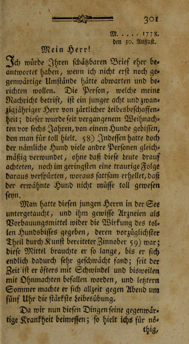 501 1778. licn 30. 9luou(J. 9)Icin jperr! 3cl) rourbe ^f^ren fdid^oren 55r{ef 6c* öntmortef f;a6en, wenn id) nid)t erfl noc6 gc* flenwürfige UrnfTanbe f^dtte abwarfen unb 6e* dd)ffn woflen. 2>ie ^^erfon, welche meine 9^ad)ridit betriff, ijl ein junger ad)t unb jwan* jigjd^riger .^err üon jdrtlicber ieibeöbefd)affen» ^eit; biefer würbe feit vergangenem ^ei^nac^* tenvor fecbö^^’fpt’ftt/Von einem .^unbe gebiffen, ben man für toll ^ielf. 58) ^nbejfen ^atfe boc6 ber ndm(id)e .^unb viele anbre ^erfonen gleidj* md§ig verwunbet, o^ne baf biefe ieufe brauf achteten, nod} im geringflen eine traurige 5olgc barauS verfpürten, woraus fattfam erhellet, ba^ ber erwähnte .^unb nid}C mü(|e toll gewefett fei;n. 9Kan ^atfe biefen jungen .^errn in ber0ec imfergetaud)t, unb i§m gewiffe Tlr^neien als QSorbauungömittel wiber bie ^irfung beö toi» len .^unbsbiffeß gegeben, beren Vorjüglic^jTec ^^eil burd)^unf! bereiteter3tnnober 59) war; biefe tinittel brauchte er fo lange, bis er fich cnblich baburch fe^r gefd)wdchf fanb; feit bec Seif iff er öfters mit 0d)winbe( unb bisweilen mit Ohnmächten befallen worben, unb le|fern 0ommer machte er fid) allzeit gegen Tlbenb um fünf Uhr bie fidrffle ieibesübung. Da wir nun biefen Dingen feine gegenwär- tige ÄVonfhtit beimejfen; fo hielt ichs für nö* thig.