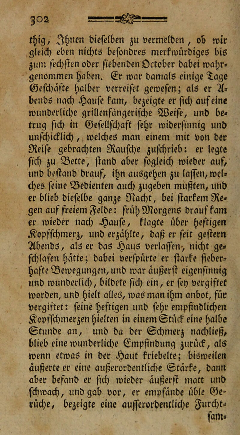t^\^, öicfcfben ju üermefben, oS mv gleid) eben nicf)fö befonbreß merfmürbigeß biß 5um fed)flen ober ftebenbenöctober habet raa^r* genommen ^aben. mar bamaiß einige läge @efd)dffe falber oerrcifet gemefen; alß er 7(» benbß nad) ^aufe fam, bezeigte er fid? auf eine n)unberlid)e grinenfdngerifd)e 2ßeife, unb be* trug ftd) in 0efeüfd}aft fe^r roiberftnnig unb unfd)icfiid), meld;eß man einem mit bon bcc £Heife gebrad}ten 9{aufd)e jufc^rieb: er legte , ficb ju Q5ette, f^anb aber fogleid) mieber auf, unb befianb brauf, i^n außge^en ^u lajfen, n?el» cbeß feine Gebienten and) ^ugeben muffen, unb er blieb biefelbe ganje SRaebt, bei (larfcmS'ie* gen auf freiem ^elbe: frul; 9J?orgenß brauf fam er mieber nad; Jpaufe, flagte über heftigen .^opffebmer^, unb erjdf;lfe, ba^ er feit geffern 2(benbß, alß er baß ^auß verlajfenv nid)t gc- fcblafen ^dtte; babei oerfpurtc er jlarfe fieber» bafte 'Semegungen, unb mar du^erjT eigenfmnig unb munberlid), bilbefe ficb ein, er fep öergifteü morben, unb ^i^lt nlleö, maß man i^m anbot, für Pergiftet: feine heftigen unb fe^r empfi'nblicben ^opffd;merjen hielten in einem ©tiicf eine bnlbc ©funbe an, unb ba ber ©d)merj nad;lie§, blieb eine munberlicbe 0mpfinbung juruef, alß menn etmaß in ber ^aut friebelte; bißmeilen äußerte er eine au^erorbentlid)e ©tdrfe, bann aber befanb er fid; mieber dujjerjl matt unb febmaeb, unb gab Por, er empfdnbe ilbie ®c- rud;e, bezeigte eine au|ferorbentIid;c 5urcbt=‘ fam*