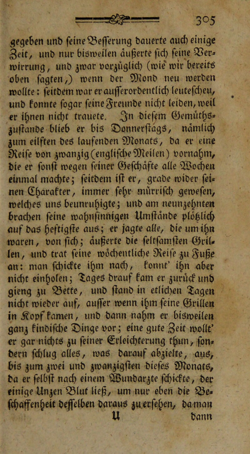 gegeben unb feine ^efferung bauerte aud) einig« 3eit/ unb nur bismeilen äußerte fid) feine QSer» Wirrung, unb ^war ücr^uglid) (wie wir bercifö oben fagten,) wenn ber 9)(onC> neu werben wollte: feitbemwareraufferorbentlid)leutefd)eu, unb fonnte fogar feine ^reunbe nid)t (eiben, weil er i^nen nid)t trauete. ^n biefem ©emüt^ß* ^uflanbe blieb er bis ©onnerflogS, ndmlid) jum eilften beS laufenben SHonatS, ba er eine Dveife oon ^wanjig(eng(ifd>e?9]ei(en) oorna^nv bie er fonfl wegen feiner ^efd)dfte alle 'i2Bo(^en einmal mad)te; feitbem i(l er, grabe wiber fei« nen db^eafter, immer fe^r mürrifd) gewefen, weld)eS uns beunrubigte; unb am ncun^ebnten brad)en feine wabnfinnigen Umfidnbe ploblicb auf baS beftigfie aus; er jagte alle, bie umibn waren, oon ficb; du^erte bie feltfamflen ©ril- len, unb trat feine w6d)entlid)e 9\eife 511 ^u^e an: man fd)irfte ibm nad), fonnt’ ibn aber nicht einbolen; '^ageS brauf fam er juriuf unb gieng ju ^ette, unb fianb in etlid)en ‘^agen nicht wieber auf, auffer wenn ibm feine ©rillen in ^opffamen, unb bann nahm er bisweilen ganj finbifd)e i)inge oor; eine gute 3eit wollt’ er gar nichts ^u feiner Erleichterung tbun, fon» bern fchlug alles, was barauf abjielte, aus, bis jum jwei unb jwanjigfien biefcs 9)?onotS, ba er felbjl nach einem ^SJunbar^te fchkfte, ber einige Unjen ^lut liep, um nur eben bie 25e« fcbaffenbeit beffelben baraus juerfeben, ba man U bann