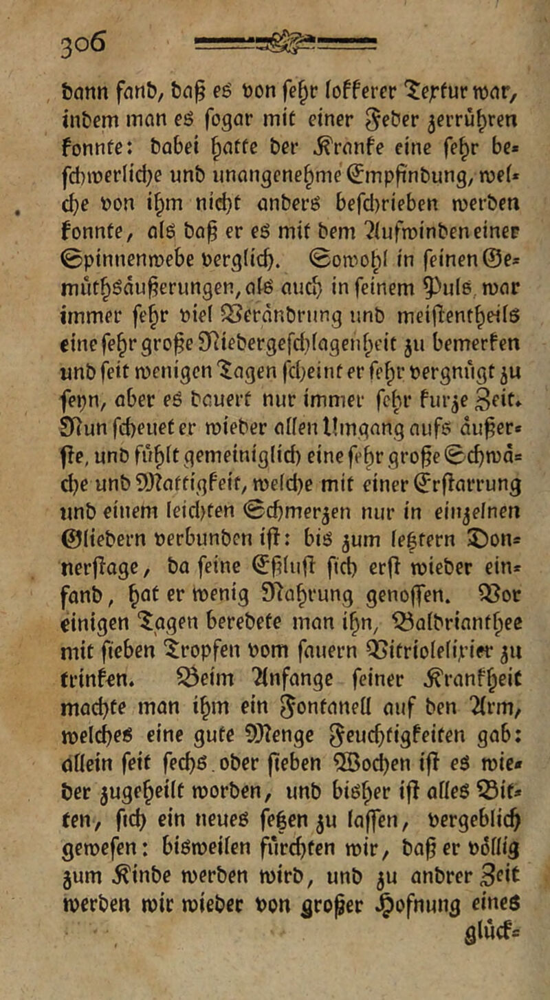 bcinn e$ bon fe^c foffercr lieptw wnr, intern inan es fogar mit einer ^eter ^errü^ren fonnte: tabei §atfc ter ^ranfe eine fe§r be» fd)it)er(id)e unb unangenehme ^mp|inbung, n)e(* cbe non i^m nid)f anberS befd)rieben merben fonnte, als bap er es mit bem ^lufminben einer 0pinnenmebe Perglicb. Sowohl in feinen @e* muthöduberungen^alS auch in feinem 5^uls,n)ar immer fe^r niel SSerdnbrung unb meiflentheils emefehrgro^e9Riebergefd)(agenheit ju bemerfen unb feit menigen ^agen fd;einf er fehl’ Pergnügt ju fepn, aber eS bauert nur immer fchr furje S^it» SRun fcbeuet er roieber allen Umgang aufs du^er* fie, unb fühlt gemeiniglid) einefehrgrobe0cbn)d= d)e unb 9J?affigPeit; n)eld)e mit einer ^rflarrung unb einem leidsten ©cbmer^en nur in einzelnen ©liebem perbunbcn ifl: bis jum leftern J)on= uerflage, ba feine ^filufl ftd) erfl tpieber ein* fanb, h^^ wenig 97ahrung genoffen. ^ot einigen “^ggen berebete man ihn, Q5albrianfhee mit fieben tropfen Pom fauern QSitriolelipier ^ti trinfen. ^eim Anfänge feiner ^ranfh^it machte man ihm ein nuf ben 2(rm, melcbes eine gute 9Hengc ^^ticbtigPeiten gab: dllein feit feebs, ober jieben ®od)en ifl eS wie* ber jugeheilt worben, unb bisher ifl alles 55if* ten, ficb ein neues fe|en ^u laffen, pergeblicb gewefen: bisweilen furchten mir, ba^erpdllig gum ^inbe werben wirb, unb ^u anbrerB<^i^ werben wir wiebec Pon großer ^ofnung eines