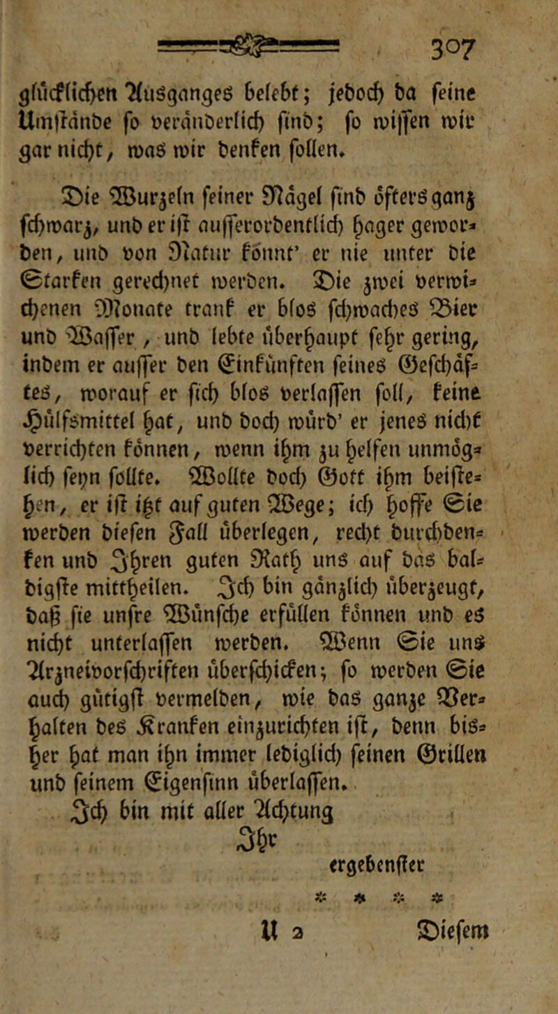 gfücf(ic^tt ‘HuSgnngeß befebf; jebod) ba feine Umlldnbe fo Derdnöerlic^ fmb; fo njijfen n)iu garniert, mnötvir benfen foden. JDie ^uqefn feiner D^dgel fmb ofteröqonj fc^mar^, unberijt nuiJerorbenflid) ^nger gemor» ben, unb bon Duitnr fonnt’ er nie unter bie 0tarfen gered)net merben. ^)ie ^mi öermU dienen 0)?onnte tranf er bfoö fd}n)ad)eö ^ier unb 'Saffer , unb lebte überhaupt fe§r gering, inbem er auffer ben ^infiinften feineö @efd)df= teö, worauf er ficb bfoö berlajfen foK, feine J^ülf^mittel §ae, unb bod) wurb’ er jeneö nid)f berrid)ten fonnen, wenn i§m ju Reifen immog» (icb fepn foüte» ®oüte bod) ©oft i§m beifte* §en, er ift auf guten Qöege; ief) §offe 0ie werben biefen überlegen, red)t burd)ben« fen unb ^^ren guten 9{at^ uns auf baö baU bigffe mittbeilen. ^cb bin gdn^lid) überzeugt, ba§ fte unfre ®ünfd)e erfüllen fonnen unb eö ni(^t unterlaffen werben. ®enn 0ie un$ ^r^neiborfebriften uberfebi^^^^» werben 0ic aud) gutigfi bermelben, wie baS gan^e Q^er^ baiten beö .^raufen ein^uriebfen ift, beim biö» ber \)at man ibn immer lebig(id) j>inen ©ciilen unb feinem ©igenfinn uberlaffen. j^cb bin mit aüer Tiebtung 3&C ergebengee 4: U 3 ■tiefem