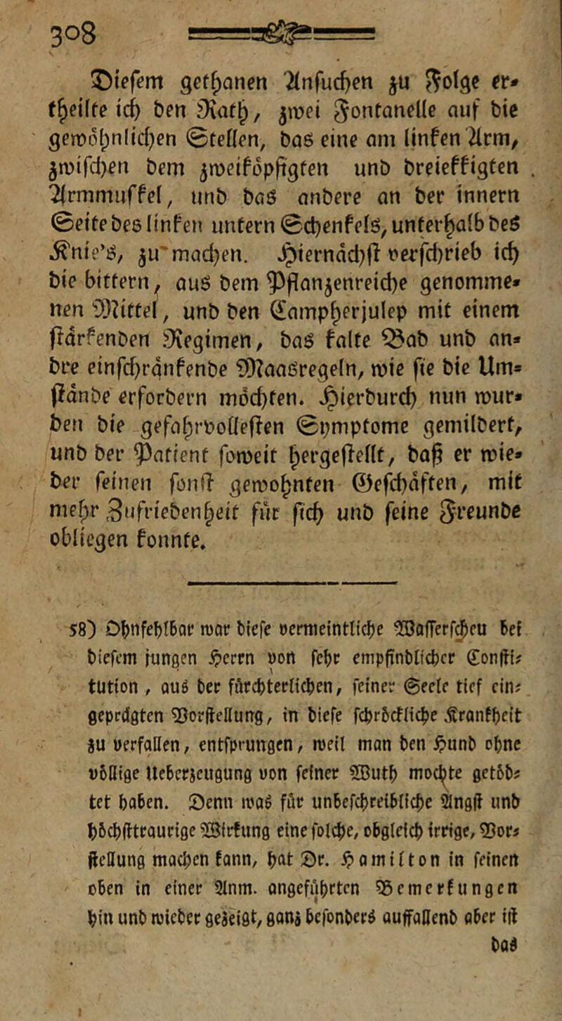 ©tefem get^anen 'itnfuc^cn ju ^olge (t» t^eiite ic^ Öen , jmei Fontanelle auf bie gen)ol;nlid;en ©teilen, baö eine am linfen Tlrm, 5n)ird)en bcm ^meifopft'gten unD breieffigten 2|rmmuffel, unb baS anbere an ber innem ©eite bes UnFen untern ©ctjenfelö, unterhalb beö .^nie’ö, ju'mad)en. ^ierndd)fl rerfdjrieb id) bie bittern^ auö bem Pflanzenreiche genomme» nen 'i)}?ittel, unb ben Sampherjulep mit einem fldrfenben jKegimen, baö falte ^ab unb an* bre einfd)rdnfenbe ?D?aaßregeIn, mic fie bie Um» jfdnbe erforbern mochten, ^icrburch nun rour« ben bie gefaf)roo[Ieffen ©pmptome gemilbert, unb ber Patient fomeit hergeflellt, ba^ er wie* ber feinen fonti gewohnten @e|d}dften, mit mehr 3nfriebenheit für fich unb feine Fr^unbc obliegen fonnte. 58) DbtifebtBoe tuae biefe eermeintliclje ^SofTerf^fU bef bicfom jungen ^ercn won fcbe empfTnblid)cr Sonfli# tütion , QUS tee förcbterficben, feiner @eele tief ein? ßeprdgtcn ^JorfteHung, in biefe febrbetiiebe Ärantbeit au uerfallen, entfprungen, rceil man ben ^unb ebne völlige Ueberaeugung von feiner 5®utb moej^te getöbs tet haben, öenn ivaö für unbefcbreiblicbc 2lng(I unb bbebfiteaurige iBfrf ung eine folcbe, obgleich irrige, SJor« fteHung machen fann, h“t ©r. ^>omi^ton in feinen oben in einer Slnm. angeführten 35emerfungen hin unb njieber geaeigt, gana befonberä auffaHenb aber iii bad