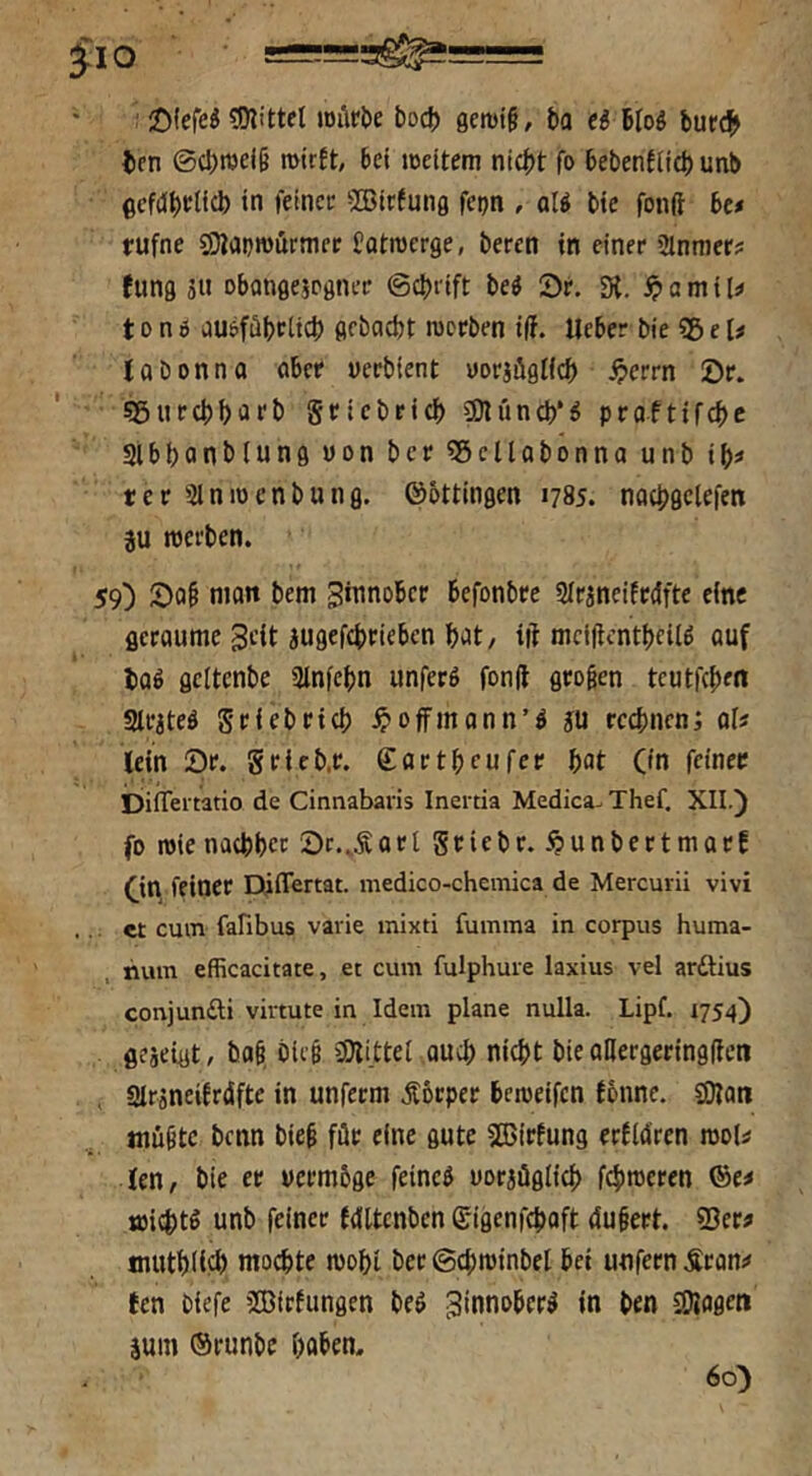 : 2){ereö tOlittel loilröe bod) gemi§, ba €i Bfoö bur(?> ten ©d)wei§ 6d weitem nicht fo bebenflich unb gcMhelich in feiner ^CBirfung fepn , ol« bte fonft be# rufne SJanmürmec Jotroerge, beren in einer Slnmcr? (ung äit Dbangejpgnrr ©chrift beö ©r. Dt. a m i U 10 n d auöföbdicl) gfboebt werben i(f. lieber bie SB e U loben na ober uerbient eorjüglfch ^>errn 0r. sgnrchhiirb griebeich SOlunch*^ proftifchc Slbhonbiung üon ber SBcllobonno unb il)i ter Slnwenbung. ©ottingen 1785. nochgclefen 3U werben. 59) man bem ginnober befonbre Slrineitedfte eine geraume Seit jugefchrieben hiit/ ift mclflcnthcilö auf haß gcitenbe ainfehn unferö fon(l großen teutfehm 3trjteö griebrtch ^offmonn’ö ju rcchnenj oi? lein 2)r. grieb.r. ©artheufer hat O'n fdnec DiiTei tatio de Cinnabaris Inertia Medica- Thef. XII.) fo wie nachher 2)r.,Äort griebr. .^unbertmarE (^in feiner Differtat. medico-chemica de Mercurii vivi . et cum fafibus vavie mixti fumma in corpus huma- num efficacitate, et cum fulphuie laxius vel arftius conjunfti virtute in Idem plane nulla. Lipf. 1754) geseigt, baß ble§ SiJli.ttei ouch nicht bie aHergeringdcn . atrineiErdfte in unferm Äbrper beweifen Ebnne. SiJtatt mußte benn bieß für eine gute SKirfung erlWren woU len, bie er vermöge feineö vorjüglich fehleren ®e# wichtö unb feiner Idltcnben ©igenfehoft dußert. 93er# muthilfh mochte wohi ber©chwinbel bei unfern .Sron# ten biefe ’BirEungen beö ^innober^ in ben 2)tflgen äum ©runbe haben. 60)