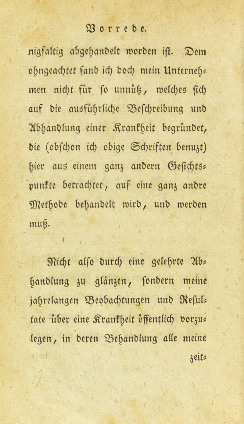 nigfaftig abge^an&eft njorbcn ifl. D^ngcacl)fet faub id) boc^ mein Untcvne^# men nid;f für fo unnüfe, mefd;e5 fid) Quf bic auöfüf^r(id)c ^cfd)reibung unb ■Hb^anblung einer ^ranf^eit begrünbef, bic (obfd;on id) obige 0d;riften bcnujf) ^ier auö einem ganj anbern ©cfiC^tSi *punfte befracbfef, auf eine gan5 anbrc ?0ie(^obe be^anbelt wirb, unb merbcn mup. » , SRic^f affö burd) eine gclebrfc 7(b? §anb(ung ju gldnjen^ fonbern meine jaf^reiangen S5cobacf)tungen unb DJefuI^ täte über eine Äranf^cit öffentlich borju? \ legen, in bereu ^Se^anblung alle meine ' ■ jeif^ / . ./ / • i I