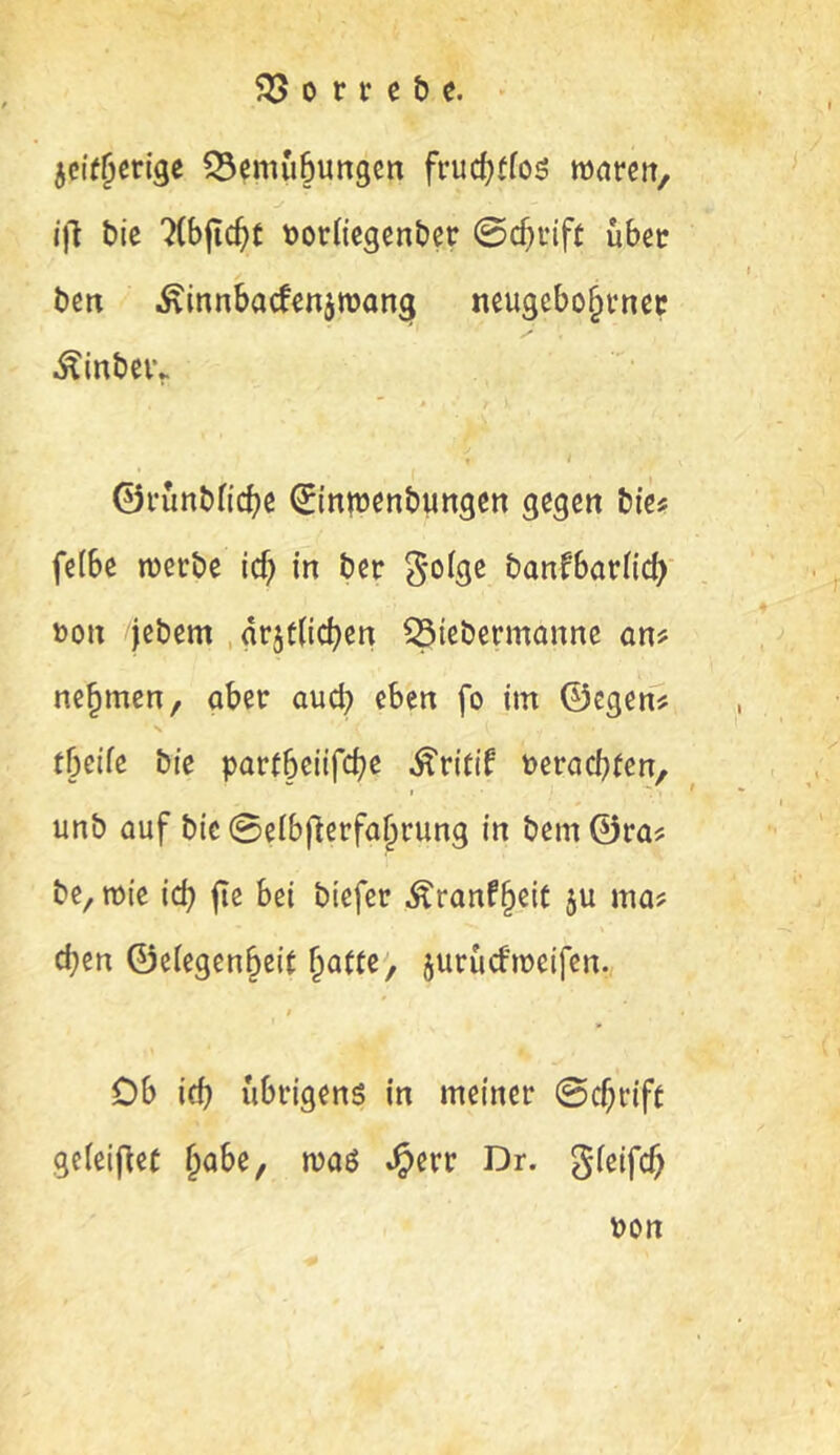 jcff^crige 33emu6ungcn frud)ffoö marcrt, i|l bic Ttbjic^t tjorbegenber 0c^nft übet bm Äinnbatojroan^ neugcbo^vncc ^inbeiv , i ©runbndje ^tnnjcnbungen gegen bte^ felbe werbe icf? in ber banfbarüd^' »on jebem , drjt(ic|)en ^tebermonne atif nehmen, aber auch eben fo im ©egen^ tbeife bie partbeiifebe ^ritif »erachten, I . unb auf bic 0eibficrfahrung in bem ©ra? be, wie id? jie bei btefer Äranf^eit ju ma? d;en ©elegenheit hatte, juruefweifen. $ Ob ich übrigens in meiner ©chrift geieifiet habe, was »^err Dr. gieifch »on