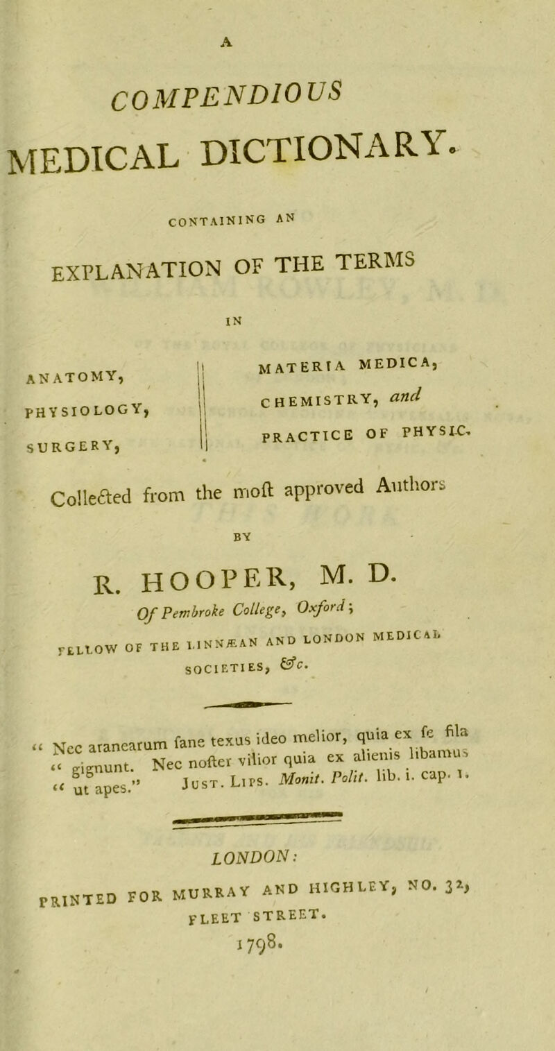 COMPENDIOUS MEDICAL DICTIONARY. CONTAINING AN explanation of the terms IN anatomy, PHYSIOLOGY, SURGERY, materia medic a, chemistry, and PRACTICE OF PHYSIC. Collefted from the moft approved Authors BY r. hooper, M. D. Of Pembroke College, Oxford; r[U0W OF THE l..NN®AN AND LONDON MEDICAL SOCIETIES, &C. „ Niec aranearam fane texus ideo melior, quia ex fe fila a tmmunt. Nec nofter vilior quia ex alienis libamu, tt ut°apes.” ^ST. Lips. Monit. Polit. lib. i. cap. I. LONDON: PRINTED FOR MURRAY AND HIGH LEY, NO. 32, FLEET STREET. I 798.