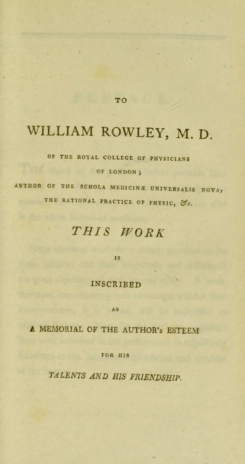 TO WILLIAM ROWLEY, M. D. OF THE ROYAL COLLEGE OF PHYSICIANS OF LONDON j AUTHOR OF THE SCHOLA MEDIC1N.-E UNIVERSALIS NOVA, THE RATIONAL PRACTICE OF PHYSIC, &c. THIS WORK IS INSCRIBED AS A MEMORIAL OF THE AUTHOR'S ESTEEM FOR HIS TALENTS AND HIS FRIENDSHIP,