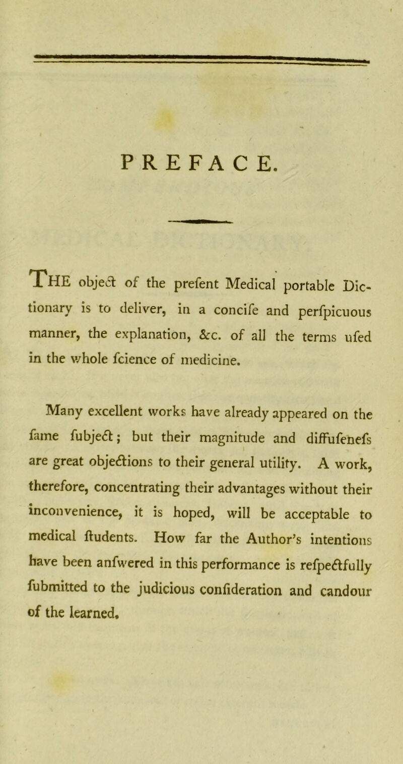 PREFACE. The object of the prefent Medical portable Dic- tionary is to deliver, in a concife and perfpicuous manner, the explanation, See. of all the terms ufed in the whole fcience of medicine. Many excellent works have already appeared on the fame fubject; but their magnitude and diffufenefs are great objections to their general utility. A work, therefore, concentrating their advantages without their inconvenience, it is hoped, will be acceptable to medical ftudents. How far the Author’s intentions have been anfwered in this performance is refpedtfully fubmitted to the judicious confideration and candour of the learned.