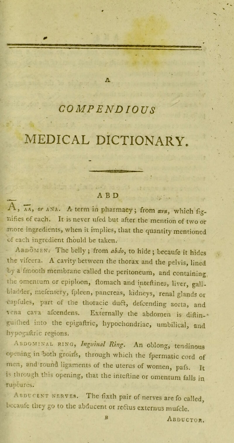 COMP END 10US MEDICAL DICTIONARY, A B D A, aa, or ana. A term in pharmacy; from am, which fig- nines of each. It is never ufed but after the mention of two or more ingredients, when it implies, that the quantity mentioned of each ingredient fhould be taken. Abdomen. The belly; from abdo, to hide ; becaufe it hides the vifcera. A cavity between the thorax and the pelvis, lined iy a fmooth membrane called the peritoneum, and containing the omentum or epiploon, flomach and inteflines, liver, gall- bladder, mefentery, fpleen, pancreas, kidneys, renal glands or capfules, part of the thoracic duft, defending aorta, and vena cava afcendens. Externally the abdomen is diftin- • gui(lied into the epigaftric, hypochondriac, umbilical, and tiypogaftric regions. Abdominal ring, Inguinal Ring. An oblong, tendinous opening in both groirfs, through which the fpermatic cord of men, and round ligaments of the uterus of women, pafs. It is through this opening, that the inteftine or omentum falls in ruptures. Abducent nerves. The fixth pair of nerves are fo called, bccaufe they go to the abducent or reftus externus mufcle. B Abductor.