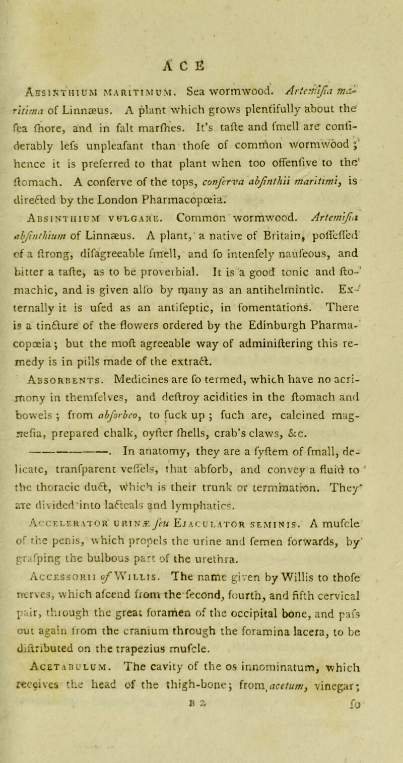 Absinthium maritimum. Sea wormwood. Artertiifia ma^ r'ltima of Linnreus. A plant which grows plentifully about the fca fhore, and in fait marfhes. It’s tafle and fmell are conti- derably lefs unpleafant than thofe of common wormwood ; hence it is preferred to that plant when too offenfive to the' flomach. A conferve of the tops, conferva abfinthVi maritimi, is directed by the London Pharmacopoeia. Absinthium vulgare. Common wormwood. Artemifm abfiiitliium of Linnaeus. A plant, a native of Britain, poffefled of a llrong, difagreeable fmell, and fo intenfely naufeous, and bitter a tafle, as to be proverbial. It is a good tonic and fto-' machic, and is giver, alio by many as an antihelmintic. Ex- ternally it is ufed as an antifeptic, in fomentations. There is a tinflure of the flowers ordered by the Edinburgh Pharma- copoeia ; but the mod agreeable way of adminiflering this re- medy is in pills made of the extrafl. Absorbents. Medicines are fo termed, which have no acri- mony in themfelves, and deftroy acidities in the flomach and bowels ; from abforbco, to fuck up ; fuch are, calcined mag- rrefia, prepared chalk, oyfter fhells, crab’s claws, See. . In anatomy, they are a fyftem of fmall, de- licate, tranfparent vefiels, that abforb, and convey a fluid to the thoracic du£l, Which is their trunk or termination. They* aTe divided'into lafteals and lymphatics. Accelerator urinjefeu Ejaculator seminis. A mufcle of the penis, which propels the urine and femen forwards, by' grafping the bulbous part of the urethra. Accessorii 0/Willis. The name given by Willis to thofe nerves, which afeend from the fecond, fourth, and fifth cervical pair, thiough the great foramen of the occipital bone, and pafs out again from the cranium through the foramina lacera, to be diflributed on the trapezius mufcle. Acetabulum. The cavity of the os innominatum, which receives the head of the thigh-bone; from,ace/um, vinegar; b z r0
