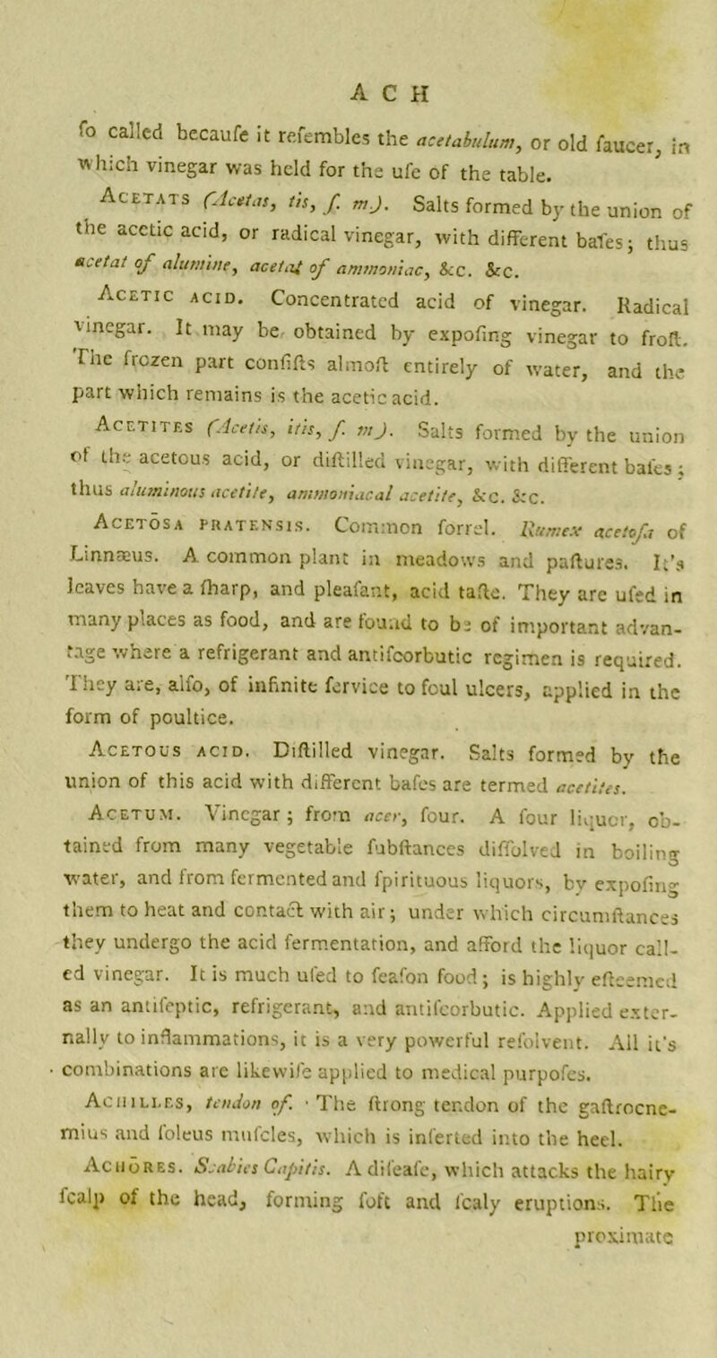 To called becaufe it refembles the acetabulum, or old faucer, in which vinegar was held for the ufe of the table. Acetats (Aestas, us, f. m.J. Salts formed by the union of the acetic acid, or radical vinegar, with different bales; thus acetat of alutnine, acetat of ammoniac. Sec. Sec. Acetic acid. Concentrated acid of vinegar. Radical linegar. It may be obtained by expofing vinegar to froft. The frozen part conflfts almoft entirely of water, and the part which remains is the acetic acid. Acf.tites (Acctis, itis, f. viJ. Salts formed by the union of the acetous acid, or diftilled vinegar, with different bates j thus aluminous acetile, ammoniacal acetite, &c. &c. Acetosa pratensis. Common forrel. Rum ex acetofa of Linnaeus. A common plant in meadows and paftures. It’s leaves have a fharp, and pleafant, acid tafte. They are ufed in many places as food, and are found to bi of important advan- tage where a refrigerant and antifcorbutic regimen is required. They are, aifo, of infinite fervice to foul ulcers, applied in the form of poultice. Acetous acid. Diftilled vinegar. Salts formed by the union of this acid with different bafes are termed acetites. Acetum. Vinegar; from acer, four. A four liquor, ob- tained from many vegetable fubftances difiblved in boiling watei, and from fermented and fpirituous liquors, bv expofing them to heat and contact with air; under which circumftances they undergo the acid fermentation, and afford the liquor call- ed vinegar. It is much ufed to feafon food; is highly efteemed as an antifeptic, refrigerant, and antifcorbutic. Applied exter- nally to inflammations, it is a very powerful refolvent. All it's combinations are likewife applied to medical purpofes. Achilles, tendon of. ■ The ftrong tendon of the gaftrocne- mius and loleus mufcles, which is inferred into the heel. AcuoRes. Scabies Capitis. Adifeafe, which attacks the hairy fcaip of the head, forming foft and l'caly eruptions. Tile proximate