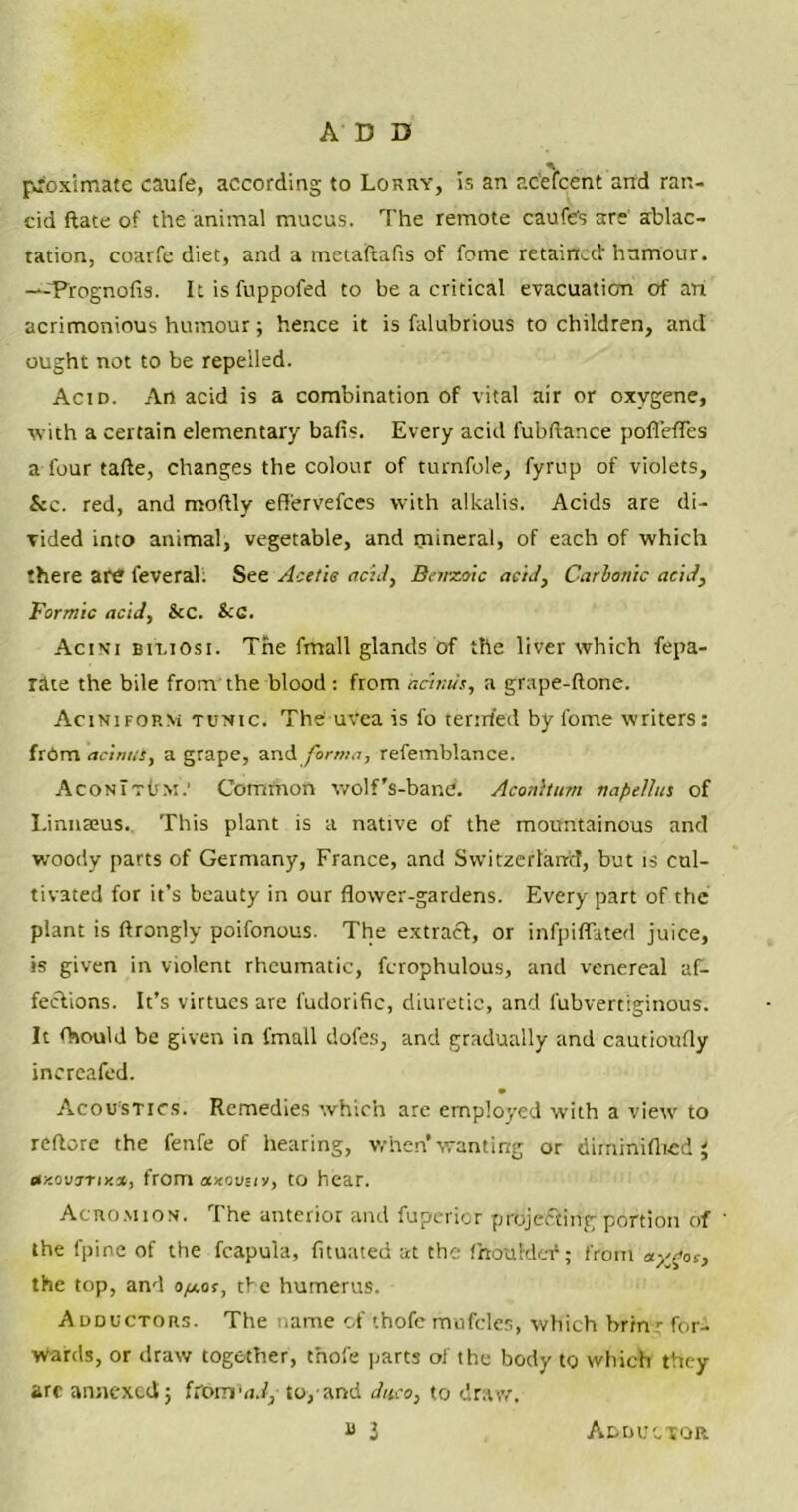 ADD proximate caufe, according to Lorry, is an ac’efcent and ran- cid ftate of the animal mucus. The remote caufets are ablac- tation, coarfe diet, and a metaftafis of fotne retained' humour. —Prognofis. Itisfuppofed to be a critical evacuation of ari acrimonious humour; hence it is falubrious to children, and ought not to be repelled. Acid. An acid is a combination of vital air or oxvgene, with a certain elementary bafls. Every acid fubftance pofl'efles afourtafte, changes the colour of turnfole, fyrup of violets, &c. red, and moftly eff'ervefees with alkalis. Acids are di- vided into animal, vegetable, and mineral, of each of which there are feveral: See Acetic acid, Benzoic acid, Carbonic acid. Formic acid, &C. &C. Acini Bit.iosi. The fmall glands of the liver which fepa- rite the bile from the blood : from acinus, a grape-ftone. Acinifop.m tunic. The uYea is fo tended by fome writers: frbm acinus, a grape, and forma, refemblance. AconTtum.’ Common wolf's-bane. AconUum napellus of Linnaeus. This plant is a native of the mountainous and woody parts of Germany, France, and Switzerland, but is cul- tivated for it’s beauty in our flower-gardens. Every part of the plant is ftrongly poifonous. The extract, or infpiffated juice, is given in violent rheumatic, fcrophulous, and venereal af- fections. It’s virtues are ludorific, diuretic, and fubvertiginous. It Ovxild be given in fmall dofes, and gradually and cautioufly increafed. Acoustics. Remedies which are employed with a view to reftore the fenfe of hearing, when’wanting or diminiflted ; dxovrrik», from axovsiy, to hear. Acromion. I he anterior and fuperier projecting portion of 1 the fpine of the fcapula, fituated at the fhouMef; from ay^os, the top, and o/zor, the humerus. A dductors. The name of thofe mufcles, which brinr for- wards, or draw together, thofe parts of the body to which they are annexed; fromW, to, and disco, to draw. “ l Adductor