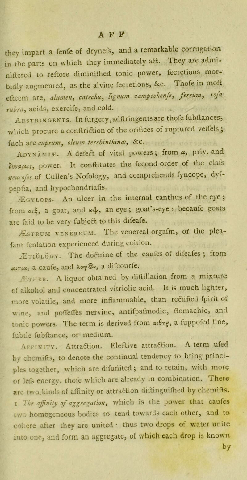 they impart a fenfe of drynefs, and a remarkable corrugation in the parts on which they immediately aft. 'I hey are admi- niftered to reftore diminifhed tonic power, tecretions mor- bidly augmented, as the a'.vine fecretions, &c. Thofe in mod efteem are, alumni, catechu, lignum campechenfe, ferrum, rofi rubra, acids, exercife, and cold. Adstringents. In furgery,adftringentsare thofe fubftances, which procure a conftridtion of the orifices of ruptured veffels ; fuch are cuprum, oleum terebintliince, &c. Adynamije. A defefl of vital powers; from ct, priv. and lvmfj.it, power. It conftitutes the fecond order of the clafs newo/es of Cullen's Nofology, and comprehends fyncope, dyf- pepfia, and hypochondriafis. /Egylops- An ulcer in the internal canthus of the eye; from at!;, a goat, and w\|/, an eye ; goat’s-eye ■. becaufe goats are faid to be very fubject to this difeafe. JEstrum venereum. The venereal orgafm, or the plea- fant fenfation experienced during coition. AEtiology. The doarine of the caules of difeafes ; from atria, a caufe, and Aoy©-, a diicourfe. AEtuer. A liquor obtained by diftillation from a mixture of alkohol and concentrated vitriolic acid. It is much lightei, more volatile, and more inflammable, than reaified I pi 1 it of wine, and poffeffes nervine, antifpafmodic, ftomachic, and tonic powers. The term is derived from at0nf, a fuppoled fine, fubtle fubflance, or medium. Affinity. Attraaion. Eleaive attraaion. A term ufed by chemifts, to denote the continual tendency to bring princi- ples together, which are difunited; and to retain, with more or lefs energy, thole which are already in combination. There are two.kindsof affinity or attraaion diftinguifhed by chemifts. l. The affinity of aggregation, which is the power that caules two homogeneous bodies to tend towards each other, and to cohere after they arc united • thus two drops of water unite into one, and form an aggregate, of which each drop is known by