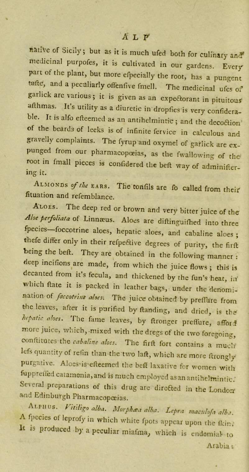 Alp1 native of Sicily; but as it is much ufed both for culinary an<T medicinal purpofes, it is cultivated in our gardens. Every part of the plant, but more efpecially the root, has a pungent Utftc, and a peculiarly offenfive fmell. The medicinal ufes of garlick are various; it is given as an expectorant in pituitous' afthmas. It’s utility as a diuretic in dropfies is very confidera- ble. It is alfo efteemed as an antihelminffc; and the decoftion of the beards of leeks is of infinite fervice in calculous and gravelly complaints. The fyrup and oxymel of garlick are ex- punged from our pharmacopoeias, as the fwallovving of the root in fmall pieces is confidered the beft way of adminifter- ing it. Almonds of the ears. The tonfils are fo called from their iituation and refemblance. Aloes. The deep red or brown and very bitter juice of the Aloe perfoliate, of Linnaeus. Aloes are diftinguifhed into three fpecies—foccotrine aloes, hepatic aloes, and cabaline aloes ; thefe differ only in their refpeftive degrees of purity, the firft: being the beft. They are obtained in the following manner : deep lncifions are made, from which the juice flows ; this is decanted from it’s fecula, and thickened by the fun’s heat, in' which ftate it is packed in leather bags, under the denomi- nation of foccotnnt aloes’. The juice obtained by preffure from the leaves, after tt is purified by Handing, and dried, is the hepatic aloes. The fame leaves, by ftronger preffure, afford more juice, which, mixed with the dregs of the two foregoing, conftitutes the cabaline aloes. The firft fort contains a much' lefs quantity of refin than the two laft, which are more ftrongly purgative. Aloes-is efteemed the beft laxative for women with fuppretled catamenia,and is much employed asanantiheltnintic.' Several preparations of this drug are direfted in the London' and Edinburgh Pharmacopoeias. Ai.ru us. I ml,go alba. Morph at a alba. Lepra maculoja alba. A fpecies ofleprofyin which white fpots appear upon the (kin; It is produced by a peculiar miafma, which is endemiaf to Arabia »