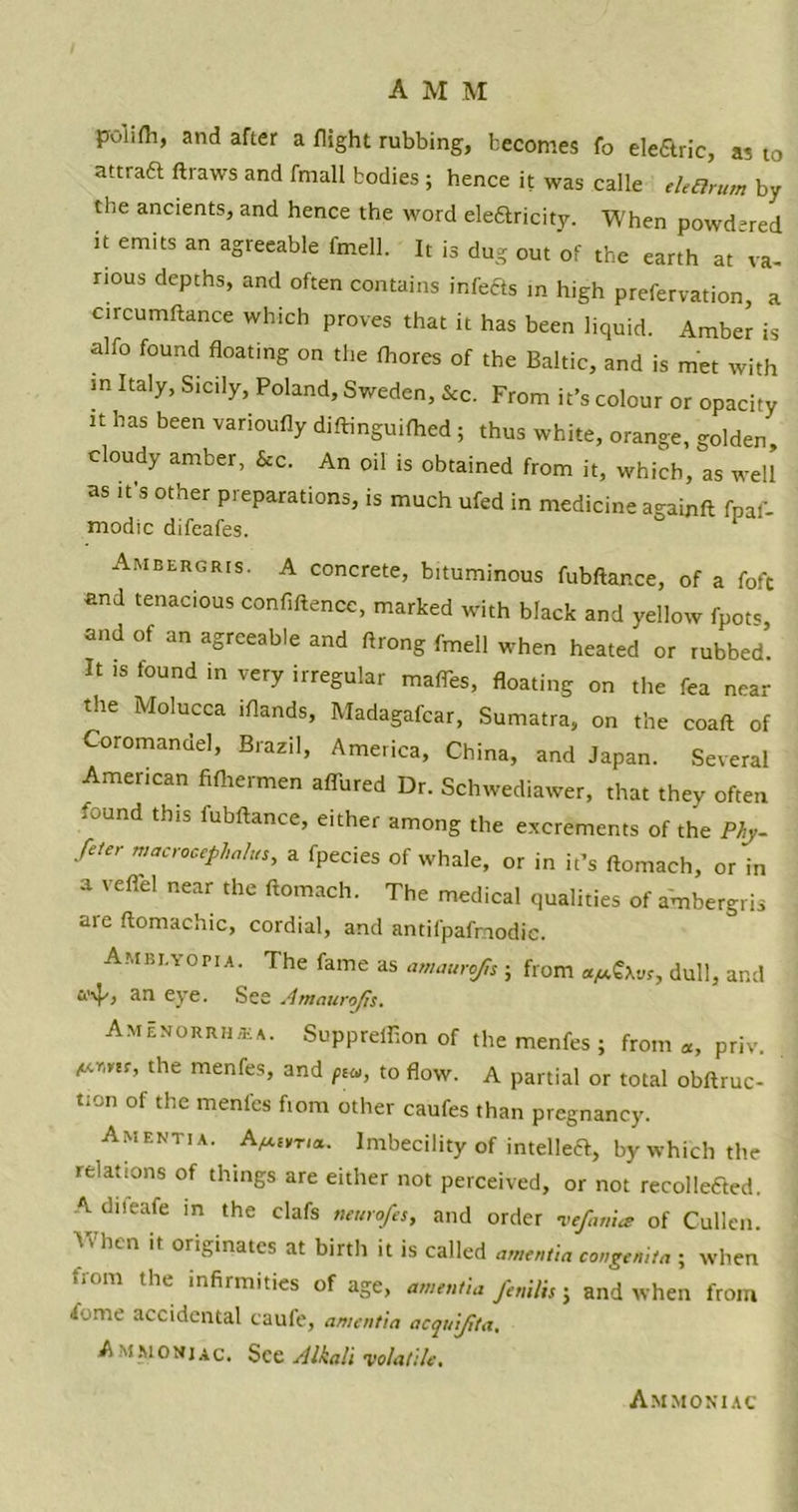 polifh, and after a flight rubbing, becomes fo elearic, as t0 attraa ftraws and fmall bodies; hence it was calle thOrum by the anctents, and hence the word elearicity. When powdered it emits an agreeable fmell. It is dug out of the earth at va- rious depths, and often contains infeas in high prefervation, a circumftance which proves that it has been liquid. Amber is alfo found floating on the fhores of the Baltic, and is met with in Italy, Sicily, Poland, Sweden, &c. From it’s colour or opacity it has been varioufly diftinguifhed ; thus white, orange, golden cloudy amber, &c. An oil is obtained from it, which, as well as it s other preparations, is much ufed in medicine againft fpaf- modic difeafes. Ambergris. A concrete, bituminous fubftance, of a fofc and tenacious confluence, marked with black and yellow fpots and of an agreeable and ftrong fmell when heated or tubbed’. It is found in very irregular mafles, floating on the fea near the Molucca iflands, Madagafcar, Sumatra, on the coaft of Coromandel, Brazil, America, China, and Japan. Several American fifhermen allured Dr. Schwediawer, that they often found this fubftance, either among the excrements of the Phy- feter macrooephalus, a fpecies of whale, or in it’s ftomach, or in a vefiel near the ftomach. The medical qualities of ambergris are ftomachic, cordial, and antifpafmodic. Amblyopia. The fame as amaurofn ; from dull, and an eye. See Amaurofis. Amenorrhea. Supprefflon of the menfes ; from a, priv. <“™r’ the menfes, and p*, to flow. A partial or total obftruc- tion of the menles fiom other caufes than pregnancy. Amentia. A^r,a. Imbecility of intelleft, by which the relations of things are either not perceived, or not recollected. A difeafe in the clafs neurofes, and order •vefanice of Cullen. Vf hen it originates at birth it is called amentia congemta . when iiom the infirmities of age, amentia fcnilis j and when from /ome accidental caufe, amentia acquifita. A mmonj ac. See Alkali •volatile. Am moni ac