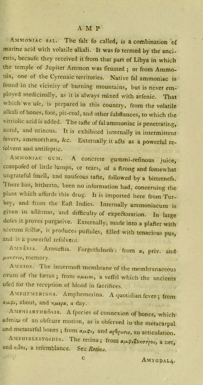 Ammoniac sal. The fait fo called, is a combination of marine acid with volatile alkali. It was fo termed by the anci- ents, becaufe they received it from that part of Libya in which the temple of Jupiter Ammon was fituated ; or from Ammo- nia, one of the Cyrenaic territories. Native fal ammoniac is found in the vicinity of burning mountains, but is never em- ployed medicinally, as it is always mixed with arfenic. That which we ufe, is prepared in this country, from the volatile alkali of bones, foot, pit-coal, and other fubftances, to which the ' itriolic acid is added. The tafte of fal ammoniac is penetrating, acrid, and urinous. It is exhibited internally in intermittent fevers, amenorrhsea, &c. Externally it afts as a powerful re- folvent and antifeptic. Ammoniac gum. A concrete gummi-refinous juice, compofed of little lumps, or tears, of a ftrong and fomewhat ungrateful fraell, and naufeous tafte, followed by a bitternefs. There has, hitherto, been no information had, concerning the plant which affords this drug. It is imported here from Tur- key, and from the Eaft Indies. Internally ammoniacum is giren in afthmas, and difficulty of expe&oration. In large dofes it proves purgative. Externally, made into a plafter with ace turn fcillae, it produces puftules, filled with tenacious pus, and is a powerful refolvent. Amnesia. Amneftia. Forgetfulnefs : from «, priv. and /AvrjTjr, memory. Amnios. The innermoft membrane of the membranaceous ovum of the foetus ; from cqaviov, a veffel which the ancients ufed for the reception of blood in faerifices. Ampiif-merinos. Amphemerina. A quotidian fever; from au.pi, about, and v/Aipa, a day. Amphiartiirosis. Afpecies of connexion of bones, which admits of an obfcure motion, as is obferved in the metacarpal and metatarfal bones ; from afj.pt, and ttfaua,,, an articulation. Ampiiiblestoides. The retina; from a/j-p^erpov, a net, and tiSof, a refcmblance. See Retina. c Amygdam,.