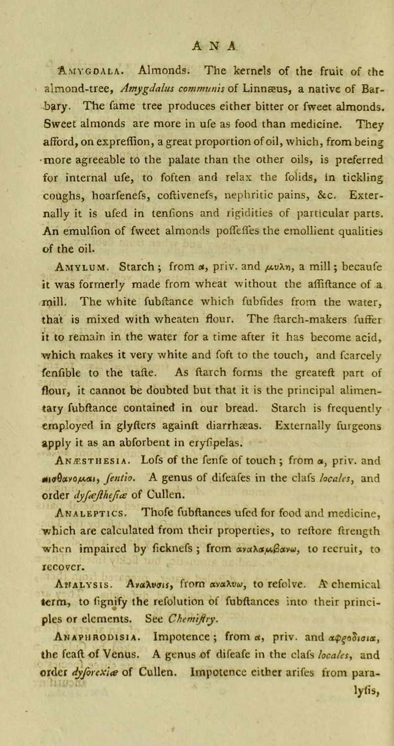 Amygdala. Almonds. The kernels of the fruit of the almond-tree, Amygdalus communis of Linnaeus, a native of Bar- bary. The fame tree produces either bitter or fweet almonds. Sweet almonds are more in ufe as food than medicine. They afford, on expreflion, a great proportion of oil, which, from being more agreeable to the palate than the other oils, is preferred for internal ufe, to foften and relax the folids, in tickling coughs, hoarfenefs, coftivenefs, nephritic pains, &c. Exter- nally it is ufed in tenfions and rigidities of particular parts. An emuliion of fweet almonds poffeffes the emollient qualities of the oil. Amylum. Starch ; from «, priv. and a mill; becaufe it was formerly made from wheat without the afliftance of a mill. The white fubftance which fubfides from the water, that is mixed with wheaten flour. The ftarch-makers fuffer it to remain in the water for a time after it has become acid, which makes it very white and foft to the touch, and fcarcely fenfible to the tafte. As ftarch forms the greateft part of flour, it cannot be doubted but that it is the principal alimen- tary fubftance contained in our bread. Starch is frequently employed in glyftcrs againft diarrhasas. Externally futgeons apply it as an abforbent in eryfipelas. Anaesthesia. Lofs of the fenfe of touch ; from a, priv. and dnrSix/O/won, fentio. A genus of difeafes in the clafs locales, and order dyftejlhejice of Cullen. Analeptics. Thofe fubftances ufed for food and medicine, which are calculated from their properties, to reftore ftrength when impaired by ficknefs ; from avaXa,«,|3«y*i, to recruit, to recover. Analysis. AvaXvots, from ava\vu, to refolve. A chemical term, to fignify the refolution of fubftances into their princi- ples or elements. See Chemijhy. Anapiirodisia. Impotence; from <*, priv. and apfoSionx, the fcaft of Venus. A genus of difeafe in the clafs locales, and order dyforcx'ue of Cullen. Impotence either arifes from para- lyfis,