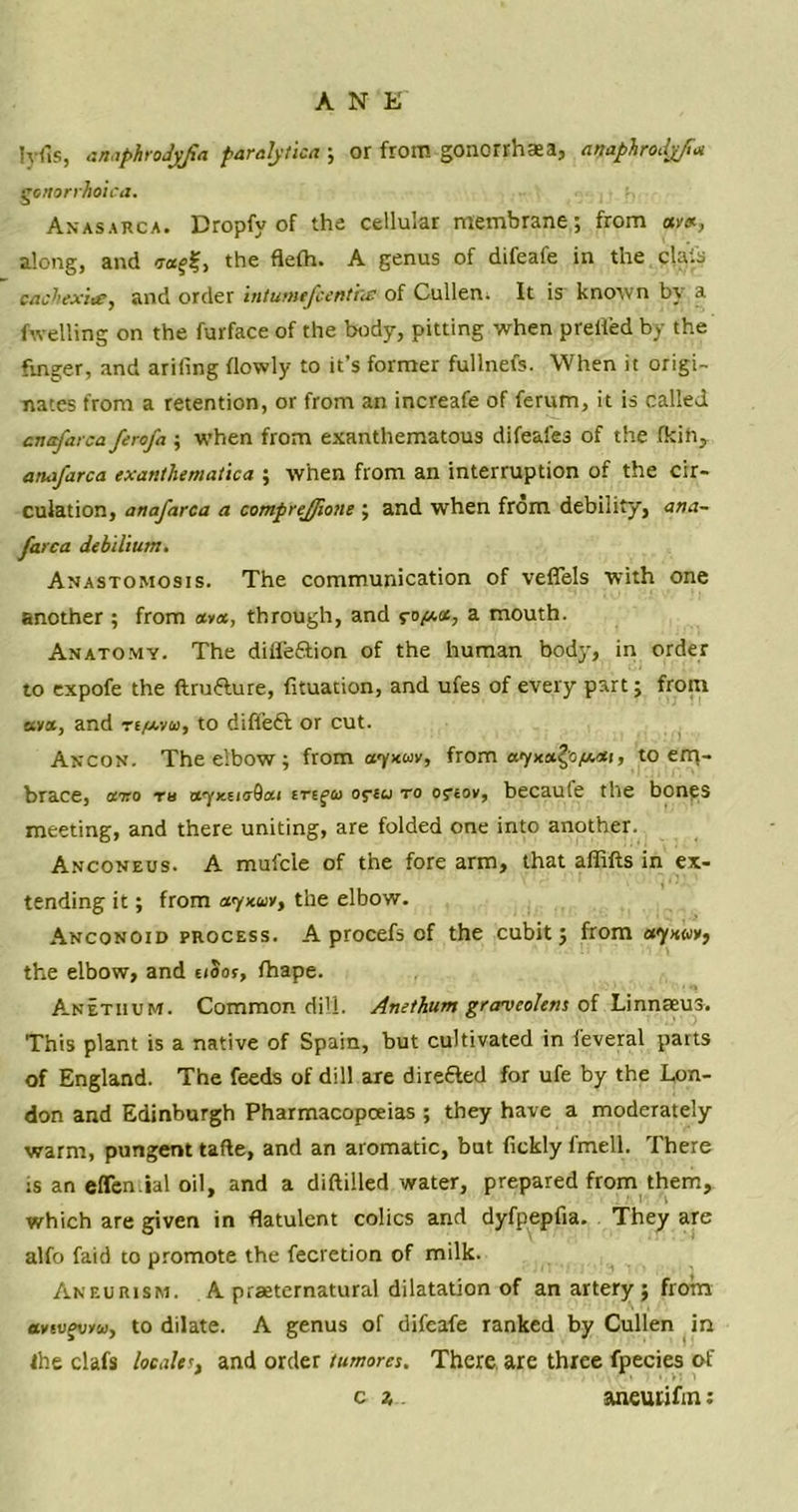 Iyfis, anaphrodyfia paralytics ; or from gonorrhaea, anaphrodj/t* gonorrhoica. Anasarca. Dropfy of the cellular membrane; from ant, along, and voitf, the flefh. A genus of difeafe in the clais cacliexice, and order intumefcenthe of Cullen. It is known by a fwelling on the furface of the body, pitting when prefled by the finger, and arifing {lowly to it’s former fullnefs. When it origi- nates from a retention, or from an increafe of ferum, it is called anafarca ferofa ; when from exanthematous difeafes of the fkih, anafarca cxanthematica ; when from an interruption of the cir- culation, anafarca a comprejjione ; and when from debility, ana- farca debilium. Anastomosis. The communication of veffels with one another ; from «»«, through, and to/xa, a mouth. Anatomy. The diffe&ion of the human bod}', in order to expofe the ftrufture, fituation, and ufes of every part; from stya, and ri/xyos, to difleft or cut. Ancon. The elbow; from ayxuv, from ayxa£o,«.<*i, to em- brace, ffTro tb otyKeiaQai oftcj to os*eov, becaute the bones meeting, and there uniting, are folded one into another. Anconeus. A mufcle of the fore arm, that affifts in ex- tending it; from aynuv, the elbow. Anconoid process. A procefs of the cubit; from ayxwv, the elbow, and uSos, fhape. Anetiium. Common dill. Anethum grantcolens of Linnaeus. This plant is a native of Spain, but cultivated in feveral parts of England. The feeds of dill are direfted for ufe by the Lon- don and Edinburgh Pharmacopoeias ; they have a moderately warm, pungent tafte, and an aromatic, but fickly fmell. There is an effen.ial oil, and a diftilled water, prepared from them, which are given in flatulent colics and dyfpepfia. They are alfo faid to promote the fecretion of milk. Aneurism. A praeternatural dilatation of an artery ; from av§ufv/fci, to dilate. A genus of difeafe ranked by Cullen in the clafs localer, and order tumores. There are three fpecies of