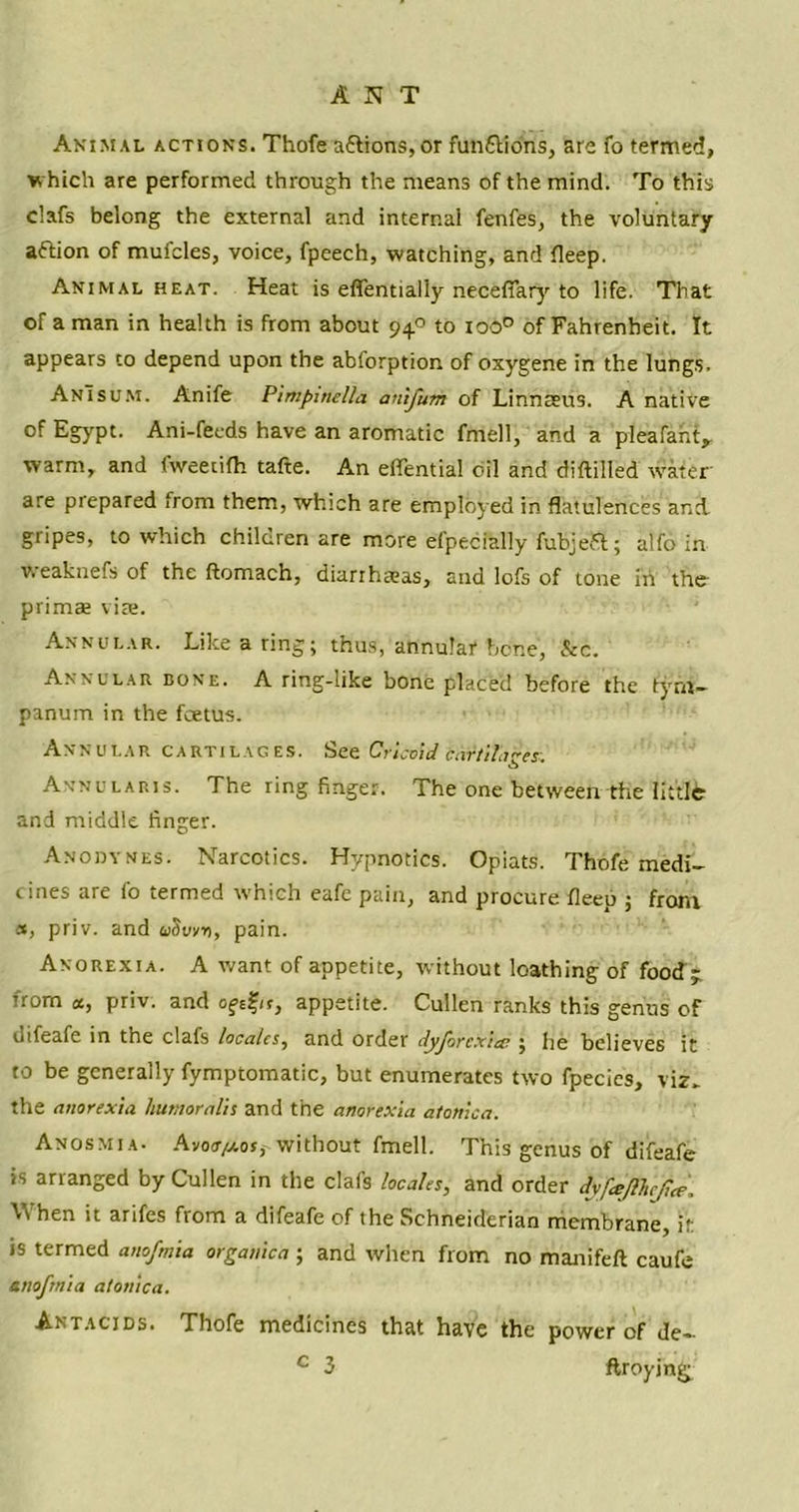 ANT Animal actions. Thofe aflions,or funftio'ns, are fo termed, w hich are performed through the means of the mind. To this clafs belong the external and internal fenfes, the voluntary aftion of mufcles, voice, fpeech, watching, and fleep. Animal heat. Heat is effentially necefiary to life. That of a man in health is from about 94° to 100° of Fahrenheit. It appears to depend upon the abforption of oxygene in the lungs. AnTsum. Anife Pimpwelia auifum of Linnaeus. A native of Egypt. Ani-feeds have an aromatic fnrell, and a pleafant, warm, and Hveetifh tafte. An effential oil and diftilled water are prepared from them, which are employed in flatulences and. gripes, to which children are more efpecftlly fubjefct; alfo in Weaknefs of the ftomach, diarrhaeas, and lofs of tone in the- primae vise. Annular. Like a ring; thus, annular hone, Sec. Annular bone. A ring-like bone placed before the tym- panum in the foetus. Annular cartilages. See Cricoid cartilages. Annularis. The ring finger. The one between the littlfc and middle finger. Anodynes. Narcotics. Hypnotics. Opiats. Thofe medi- cines are fo termed which eafe pain, and procure fleep ; from a, priv. and uSvrn, pain. Anorexia. A want of appetite, without loathing of food> from a, priv. and oftfit, appetite. Cullen ranks this genus of difeafe in the clafs locales, and order dyjorcxiec ; he believes it to be generally fymptomatic, but enumerates two fpecies, viz- the anorexia humoralis and the anorexia atonica. Anosmia. Avoo/xos,- without fmell. This genus of difeafe is arranged by Cullen in the clafs locales, and order dyfeejlhcjice. When it arifes from a difeafe of the Schneiderian membrane, it is termed anofmia organica ; and when from no manifeft caufe am fmi a atonica. Antacids. Thofe medicines that have the power of de-