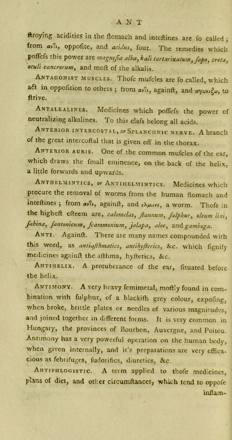 ftroying acidities in the ftomach and inteftines are fo called ; from ay'li, oppofite, and acidus, four. The remedies which po fiefs this power are magnejia alba, kali tartarizatum, fapo, creta, oculi cancrorum, and moft of the alkalis. Antagonist muscles. Thofe mufcles are fo called, which aft in oppofition to others ; from ay 7<, againft, and «7«y,£u, to flrive. Antalkalines. Medicines which poffefs the power of neutralizing alkalines. To this clafs belong all acids. Anterior intercostal, orSpLANCiiNic nerve. A branch of the g.eat inteicoftal that is given off in the thorax. Anterior auris. One of the common mufcles of the ear, which draws the fmall eminence, on the back of the helix, a little forwards and upwards. Anthelmintics, or Antihelmintics. Medicines which procure the removal of worms from the human ftomach and inteftines ; from avh, againft, and a worm. Thofe in the higheft efteem are, calotnelas, Jlaunum, JitlpJiur, oleum Uni, Jabma, fanionicum, Jc ammonium, jalap a, aloe, and gamboga. Anti. Againft. There are many names compounded with this word, as antiajlhmatics, anlihyjierics, &c. which fignify medicines againft the afthma, hyfterics, Sec. Antihelix. A protuberance of the ear, fituated before the helix. Antimony. A very heavy femimetal, moftly found in com- bination with fulphur, of a blackifh grey colour, expofing, when broke, brittle plates or needles ot various magnitudes, and joined together in different foims. It is very common in Hungaiy, the provinces of Bourbon, Auvergne, and Poitou. Antimony has a very powerful operation on the human body, when given internally, and it’s preparations are very effica- cious as febrifuges, fudotifics, diuretics, &c Antiphlogistic. A term applied to thofe medicines, plans of diet, and other circumftances, which tend to oppofe inflam-