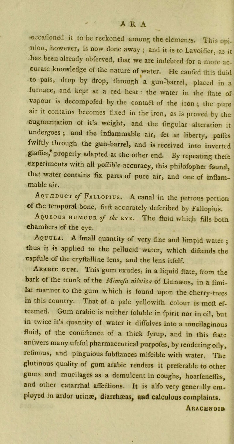 AR A occafioned it to be reckoned among the elements. This opi- nion, however, is now done away ; and it is to Lavoifier, as it has been already obferved, that we are indebted for a more ac- curate knowledge of the nature of water. He caufed this fluid to pafs, drop by drop, through a gun-barrel, placed in a furnace, and kept at a red heat ■ the water in the ftate of vapour is decompofed by the contaft of the iron ; the pure air it contains becomes fixed in the iron, as is proved by the augmentation of it’s weight, and the Angular alteration it undergoes ; and the inflammable air, fet at liberty, paffes fwiftly through the gun-barrel, and is received into inverted glaffes,* properly adapted at the other end. By repeating thefe experiments with all poffible accuracy, this philofopher found, that water contains fix parts of pure air, and one of inflam- mable air. Aqujeduct of FALLoprus. A canal in the petrous portion of the temporal bone, firft accurately deferibed by Fallopius. Aqueous humour of the eye. The fluid whic,b fills both chambers of the eye. Aquula. A fmall quantity of very fine and limpid water ; thus it is applied to the pellucid Water, which diftends the capfule of the cryftalline lens, and the lens itfelf. Arabtc gum. This gum exudes, in a liquid ftate, from the bark of the trunk of the Mimofn mlotica of Linnaeus, in a fimi- lar manner to the gum which is found upon the cherry-trees in this countiy. That of a pale yellowifh colour is moft ef- teemed. Gum arabic is neither foluble in fpirit nor in oil, but in twice its quantity of water it diflolves into a mucilaginous fluid, of the confidence of a thick fyrup, and in this ftate anfwcrs many ufeful pharmaceutical purpofes, by rendering oily, refinous, and pinguious fubftances mifcible with water. The glutinous quality of gum arabic renders it preferable to other gums and mucilages as a demulcent in coughs, hoarfenefles, and other catarrhal afteflions. It is alfo very gener lly em- ployed in ardor urinae, diarrhaeas, aud calculous complaints. Arachnoid