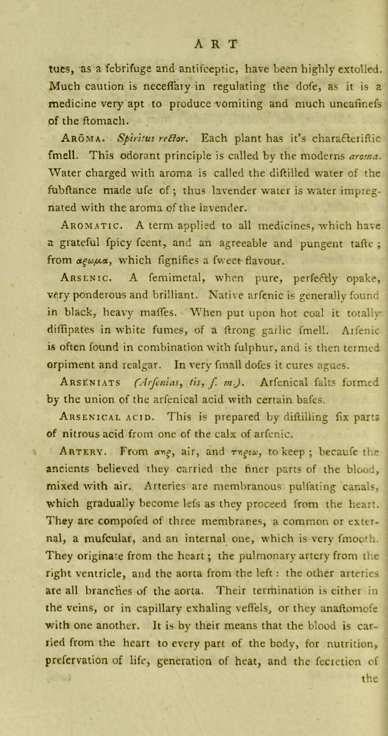 ART tues, as a febrifuge and antifceptic, have been highly extolled, Much caution is neceffary in regulating the dofe, as it is a medicine very apt to produce vomiting and much uneaiinefs of the ftomach. Aroma. Sp’uitus re El or. Each plant has it’s charafleriflic fmell. This odorant principle is called by the moderns aroma. Water charged with aroma is called the diftilled water of the fubflance made ufe of; thus lavender water is water impreg- nated with the aroma of the lavender. Aromatic. A term applied to all medicines, which have a grateful fpicy fcent, and an agreeable and pungent tafte ; from , which fignifies a fweet flavour. Arsenic. A femimetal, when pure, perfectly opake, very ponderous and brilliant. Native arfenic is generally found in black, heavy mafles. When put upon hot coal it totally difllpates in white fumes, of a ftrong garlic fmell. Ailenic is often found in combination with fulphur, and is then termed orpiment and realgar. In very fmall dofes it cures agues. ArsCniats (Arjenias, /is, f m.J. Arfenical falts formed by the union of the arfenical acid with certain bafts. Arsenical acid. This is prepared by diftilling fix parts of nitrous acid from one of the calx of arfenic. Artery. From ar,o, air, and rngeu, to keep ; becaufe the ancients believed they carried the finer parts of the blood, mixed with air. Arteries are membranous pulfating canals, which gradually become lefs as they proceed from the heart. They are compofed of three membranes, a common or exter- nal, a mufcular, and an internal one, which is very fmooth. They originate from the heart; the pulmonary artery from the right ventricle, and the aorta from the left : the other arteries are all branches of the aorta. Their termination is either in the veins, or in capillary exhaling vefiels, or they anaftomofe with one another. It is by their means that the blood is car- ried from the heart to every part of the body, for nutrition, prefervation of life, generation of heat, and the fecietion of the