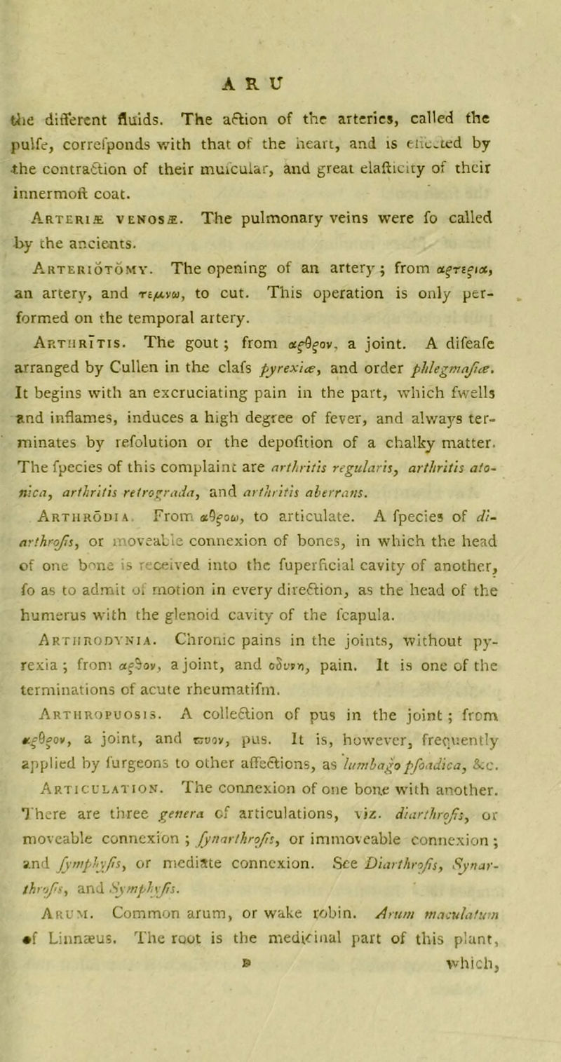 the different fluids. The aftion of the arteries, called the pu'.fe, correfponds with that of the heart, and is ehected by the contraction of their muicular, and great elafticity of their innermoft coat. Arterije venos*. The pulmonary veins were fo called by the ancients. Arteriotomy. The opening of an artery; from a^rsfict, an artery, and n/xvu, to cut. This operation is only per- formed on the temporal artery. Arthritis. The gout; from afQfov, a joint. A difeafe arranged by Cullen in the clafs pyrexia, and order phlegmajia. It begins with an excruciating pain in the part, which fwells and inflames, induces a high degree of fever, and always ter- minates by refolution or the depofition of a chalky matter. The fpecies of this complaint are arthritis regularis, arthritis ato- nica, arthritis retrograda, and arthritis aberrant. Arthrodia. From «9fow, to articulate. A fpecies of di- arthrojis, or moveable connexion of bones, in which the head of one bone is received into the fuperficial cavity of another, fo as to admit of motion in every direction, as the head of the humerus with the glenoid cavity of the fcapula. Arthrodynia. Chronic pains in the joints, without py- rexia ; from afSov, a joint, and oSejn, pain. It is one of the terminations of acute rheumatifm. Arthropuosis. A collection of pus in the joint; from KgQaov, a joint, and cruov, pus. It is, however, frequently applied by furgeons to other affeCtions, as lumbagopfoadica, &e. Articulation. The connexion of one bone with another. There are three genera of articulations, viz. diarthrofis, or moveable connexion ; fynarthrojls, or immoveable connexion; and fyntphyps, or mediate connexion. See Diarthrofis, Synar- throfis, and Symphyfis. Arum. Common arum, or wake robin. Arum macu/afum •f Linnaeus. The root is the medicinal part of this plant, » which.