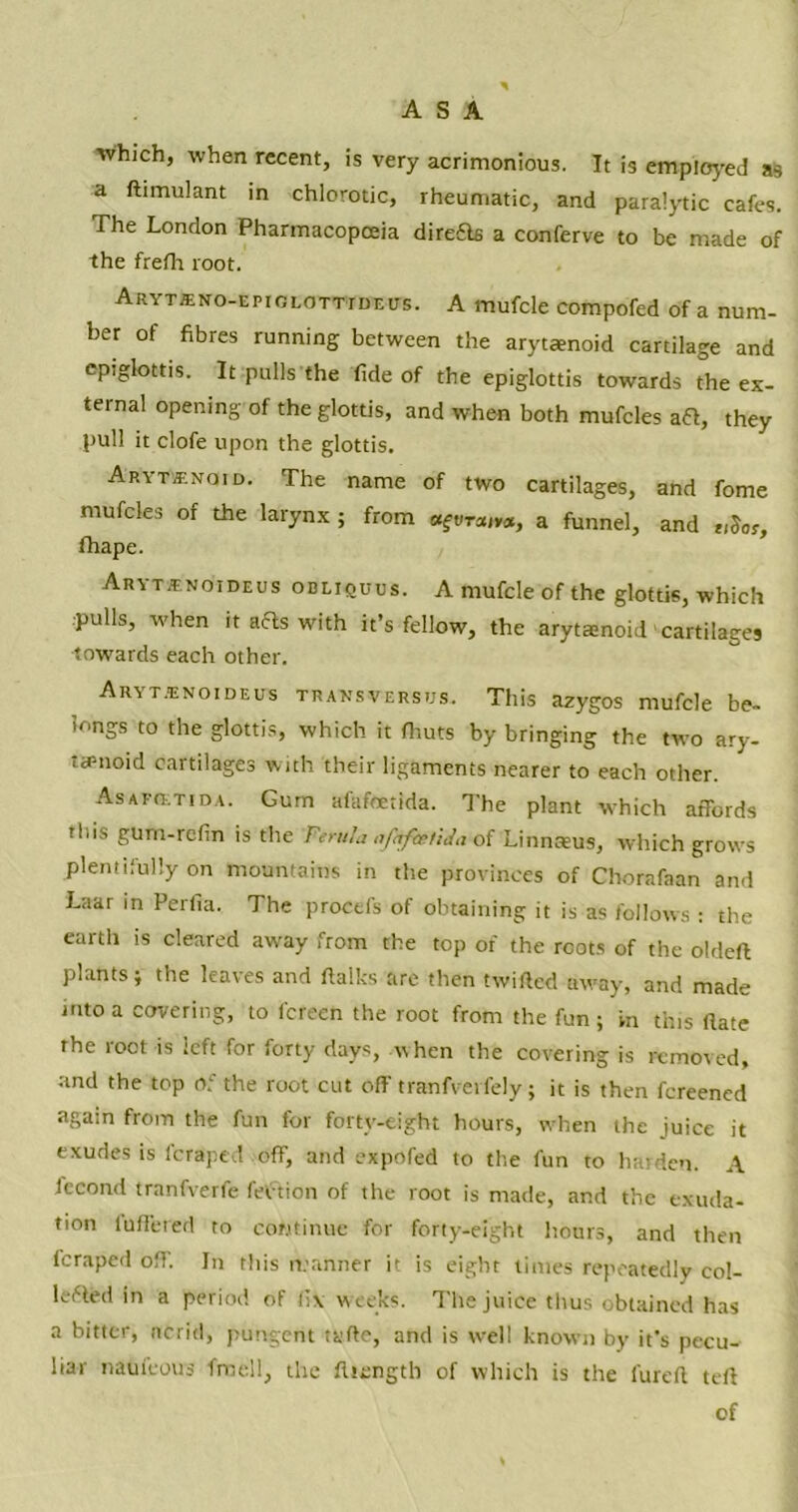 ASA ■which, when recent, is very acrimonious. It is employed as a Simulant in chlorotic, rheumatic, and paralytic cafes. The London Pharmacopoeia dire£ls a conferve to be made of the frefh root. ARYTteNo-EPiGLOTWDWs. A mufcle compofed of a num- ber of fibres running between the arytamoid cartilage and epiglottis. It pulls the fide of the epiglottis towards the ex- ternal opening of the glottis, and when both mufcles aft, they pull it clofe upon the glottis. Akytjenoid. The name of two cartilages, and fome mufcles of the larynx ; from «ftira(»a, a funnel, and tiSor, fhape. Aryt^noideus odliquus. A mufcle of the glottis, which pulls, when it afts with it’s fellow, the arytamoid'cartilages towards each other. Aryt.'enoideus transversus. This azygos mufcle be- longs to the glottis, which it fhuts by bringing the two ary- tamoid cartilages with their ligaments nearer to each other. AsAFQtTida. Gum alafeetida. The plant which affords this gunr-refin is the Ferula afkfrrhda of Linnaeus, which grows plentifully on mountains in the provinces of Chorafaan and Laar in Perfia. The procefs of obtaining it is as follows : the earth is cleared away from the top of the roots of the oldeft plants i the leaves and ftalks are then twilled away, and made into a covering, to fcreen the root from the fun ; in this (late the root is left for forty days, when the covering is removed, and the top Of the root cut off tranfverfely; it is then fereened again from the fun for forty-eight hours, when the juice it exudes is feraped off, and expofed to the fun to harden. A lecond tranfverfe lection of the root is made, and the exuda- tion differed to continue for forty-eight hours, and then feraped off. In this manner it is eight times repeatedly col- lated in a period of fix weeks. The juice thus obtained has a bitter, ncrid, pungent tyflc, and is well known by it’s pecu- liar nauieous fme'll, the fliengtb of which is the lured ted of