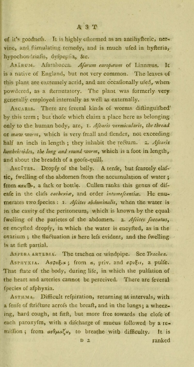 AST of it’s goodnefs. It is highly cfteemed as an antihyfteric, ner- vine, and Simulating remedy, and is much ufed in hyfteria, hypochondriafis, dyfpep x, See. Asarum. Afarabacca. Afar urn turopceum of Linnaeus. It is a native of England, but not very common. The leaves of this plant are extremely acrid, and are occafionally ufed, when powdered, as a fternutatory. The plant was formerly very generally employed internally as well as externally. Ascaris. There are feveral kinds of worms diftinguifhed’ by this term ; but thofe which claim a place here as belonging- only to the human body, are, i. Afoaris •vermicularis, the thread or maiir worm, which is very fmall and flender, not exceeding half an inch in length ; they inhabit the rectum, a. Afcaris lumbricoidcs, the long and round worm, which is a foot in length, and about the breadth of a goofe-quill. AscItes. Dropfy of the belly. A tenfe, but fcarcely elaf- tic, dwelling of the abdomen from the accumulation of water ; from aox^, a fack or bottle. Cullen ranks this genus of dif- eafe in the clafs cachexia:, and order intumefcent'ue. He enu- merates two fpecies : i. Afcites abdomtnalh, when the water is in the cavity of the peritoneum, which is known by the equal dwelling of the parietes of the abdomen, a. Afcites faccatus, or eneyfted dropfy, in which the water is eneyfted, as in the ovarium ; the fluctuation is here lefs evident, and the dwelling is at firft partial. Asfera arteria. The trachea or windpipe. See Trachea. Asphyxia. A<rpvfi» ; from a, priv. and <rpufis, a pulfe. That ftate of the body, during life, in which the pulfation of the heart and arteries cannot be perceived. There are feveral fpecies of afphyxia. Asthma. Difficult refpiration, returning at intervals, with a fenfe of ftrieture acrofs the breaft, and in the lungs; a wheez- ing, hard cough, at firft, but more free towards the clofe of each paroxyl'm, with a difeharge of mucus followed by a re- milfion ; from cioO/j.u^oi, to breathe with difficulty. It is d z ranked