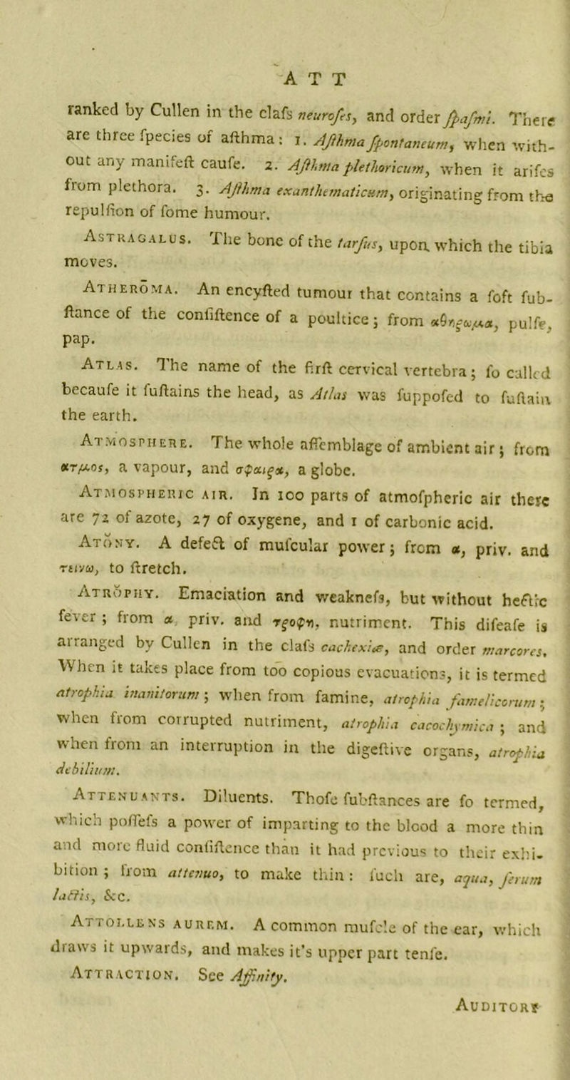 ATT ranked by Cullen in the clafs neurofts, and order ftafmi. There are three fpecies of afthma: i. AJihma fpontaneum, when with- out any manifeft caufe. 2. AJihmaptcthorkum, when it arifes from plethora. 3. AJihma exantlumaticum, originating from the repulfion of fome humour. Astragalus. The bone of the tar/us, upon which the tibia moves. Atheroma. An encyfted tumour that contains a foft fub- ftance of the confiftence of a poultice; from pu]fc, pap. Atlas. The name of the firft cervical vertebra; fo culled becaufe it iuftains the head, as A/his was fuppofed to fuftaiu the earth. Atmosphere. The whole affemblage of ambient air j from *r/Los, a vapour, and upturn, a globe. Atmospheric air. In 100 parts of atmofphcric air there are 72 of azote, 27 of oxygene, and 1 of carbonic acid. Atony. A defefb of mufcular power; from *, priv. and Trivia, to ftretch. Atrophy. Emaciation and weaknefs, but without heftic fever ; from a priv. and rgo$n, nutriment. This difeafe is ai ranged by Cullen in the clafs cachtxite, and order marcores, When it takes place from too copious evacuations, it is termed atrophia inamtorum ; when from famine, atrophia famtliccmm; When from corrupted nutriment, atrophia cacochjmka ; and when from an interruption in the digeftive organs, atrophia deb ilium* Attendants. Diluents. Thofo fubftanees are fo termed, which poflefs a power of imparting to the blood a more thin and more fluid confiftence than it had previous to their exhi- bition ; from attnmo, to make thin: i'ucli are, aqua, firum /aftis, Sec. Attollens aurf.m. A common mufcle of the ear, which draws it upwards, and makes it’s upper part tenfe. Attraction. See Affnity. Auditor?