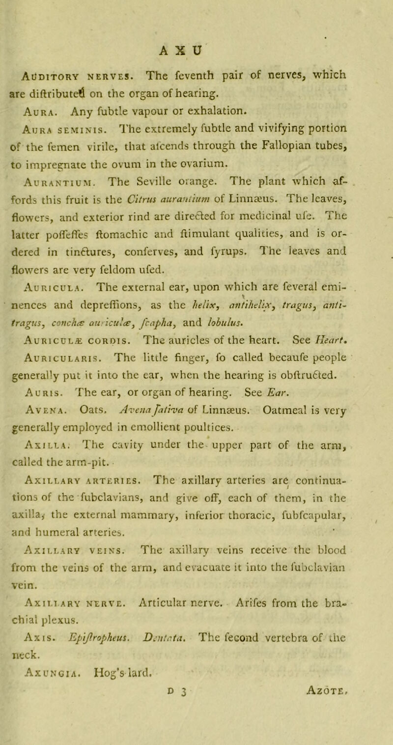 Auditory nerves. The feventh pair of nerves, which are diftributefi on the organ of hearing. Aura. Any fubtle vapour or exhalation. Aura seminis. The extremely fubtle and vivifying portion of the femen virile, that alcends through the Fallopian tubes, to impregnate the ovum in the ovarium. Aurantium, The Seville orange. The plant which af- fords this fruit is the Citrus aurantium of Linnatus. The leaves, flowers, and exterior rind are directed for medicinal ui'e. The latter poffcfles ftomachic and ftimulant qualities, and is or- dered in tinctures, conferves, and fyrups. The leaves and flowers are very feldom ufed. Auricula. The external ear, upon which are feveral emi- nences and depreffions, as the helix, antihelix, tragus, anti- tragus, concha auricula, Jhapha, and lobulus. Auricula: corois. The auricles of the heart. See Heart. Auricularis. The little finger, fo called becaufe people generally put it into the ear, when the hearing is obftrufited. Auris. The ear, or organ of hearing. See Ear. Avena. Oats. Avenaja/iva of Linnaeus. Oatmeal is very generally employed in emollient poultices. Axilla. The cavity under the upper part of the arm, called the arm-pit. Axillary arteries. The axillary arteries are continua- tions of the fubclavians, and give off, each of them, in the axilla,- the external mammary, inferior thoracic, fubfcapular, and humeral arteries. Axillary veins. The axillary veins receive the blood from the veins of the arm, and evacuate it into the fubclavian vein. Axillary nerve. Articular nerve. Arifes from the bra- chial plexus. Axis. Epijlropheus. Dcntata. The fecond vertebra of the neck. Axungia. Hog’s lard. d 3 Azote.