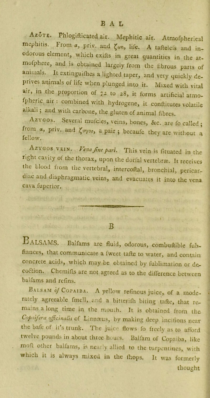 Azote. Phlogifticated air. Mephitic air. Atmofpherical mephitis. From «, priv. and fa, life. A taftelefs and in- odorous element, which exifts in great quantities in the at- mol'phere, and is obtained largely from the fibrous parts of annuals. It extinguifhes a lighted taper, and very quickly de- prives animals of life when plunged into it. Mixed with vital air, in the proportion of to *8, it forms artificial atmo- fpheric air : combined with hydrogene, it conftitutes volatile alxali; and with carbone, the gluten of animal fibres. Azygos. Several mufcies, veins, bones, &c. are fo called ; from a, priv. and £oyot, a pair ; becaufc they are without a fellow. Azygos vein. Venafinepari. This vein is fituated in the right cavity of the thorax, upon the dorfal vertebrae. It receives the blood fiom the vertebral, intercoftal, bronchial, pericar- diac and diaphragmatic veins, and evacuates it into the vena cava fuperior. B Balsams. Balfams are fluid, odorous, combuftible fuh- ftances, that communicate a lweet tafte to water, and contain concrete acids, which may be obtained by fublimaticn or de- coftion. Chemifts are not agreed as to the difference between balfams and refins. Balsam 0/ Copaiba. A yellow refinous juice, of a mode- rately agreeable fmell, and a bitterifh biting tafte, that re- mains a long time in the mouth. It is obtained from the C'jpaifera officinalis of Linnrtus, by making deep incilions near the bafe of it’s trunk. The juice flows i'o freely as to afford twelve pounds in about three he urs. Balfam of Copaiba, like mofc other buiiams, is neai'y allied to the turpentines, with which it is always mixed in the lhops. It was formerly thought