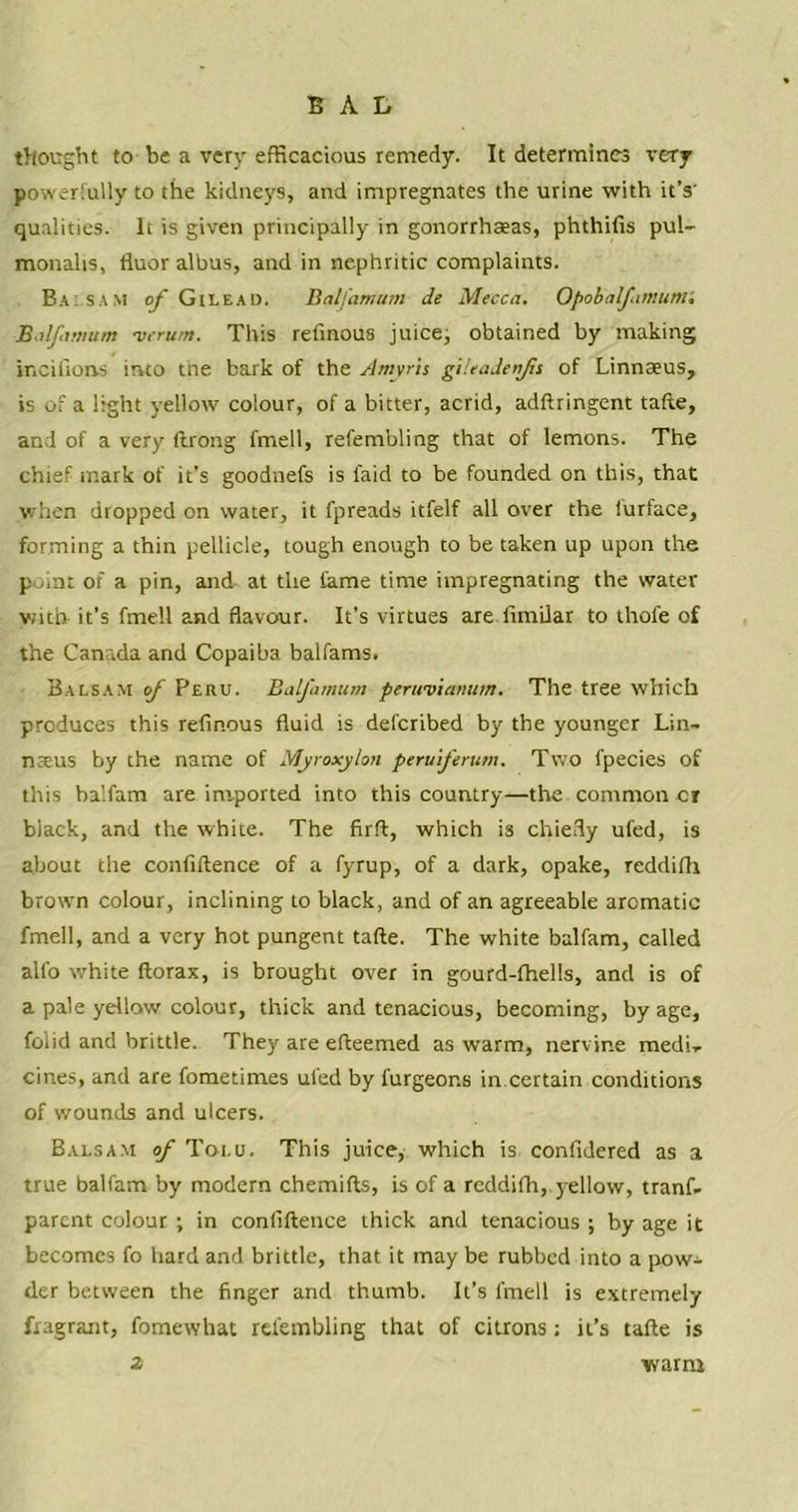 thought to be a very efficacious remedy. It determines very powerfully to the kidneys, and impregnates the urine with it’s' qualities. It is given principally in gonorrhaeas, phthifis pul- monalts, fluor albus, and in nephritic complaints. Balsam of Gilead. Balfamum de Mecca. Opobalfattiutni Balfamum verum. This relinous juice, obtained by making incifions into the bark of the Amyris gileadenfis of Linnaeus, is of a light yellow colour, of a bitter, acrid, adftringent tafte, and of a very ftrong fmell, refembling that of lemons. The chief mark of it’s goodnefs is laid to be founded on this, that when dropped on water, it fpreads itfelf all over the iurface, forming a thin pellicle, tough enough to be taken up upon the point or a pin, and at the fame time impregnating the water with it’s fmell and flavour. It’s virtues are fimilar to thole of the Canada and Copaiba balfams. Balsam of Peru. Balfamum perwv'tanum. The tree which produces this refinous fluid is defcribed by the younger Lin- nseus by the name of Myroxylon peruferum. Two fpecies of this baifam are imported into this country—the common cr black, and the white. The firft, which is chiefly ufed, is about the conliftence of a fyrup, of a dark, opake, rcddifh browm colour, inclining to black, and of an agreeable aromatic fmell, and a very hot pungent tafte. The white baifam, called all'o white ftorax, is brought over in gourd-fhells, and is of a pale yellow colour, thick and tenacious, becoming, by age, foiid and brittle. They are efteemed as warm, nervine medi* cines, and are fometimes ufed by furgeons in certain conditions of wounds and ulcers. Balsam of Tolu. This juice, which is confidered as a true baifam by modern chemifts, is of a reddifh, yellow, tranf. parent colour ; in confluence thick and tenacious ; by age it becomes fo hard and brittle, that it may be rubbed into a pow^ der between the finger and thumb. It’s fmell is extremely fragrant, fomewhat refembling that of citrons; it’s tafte is 2 warm